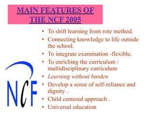 • To shift learning from rote method.
• Connecting knowledge to life outside
the school.
• To integrate examination -flexible.
• To enriching the curriculum /
multidisciplinary curriculum
• Learning without burden
• Develop a sense of self-reliance and
dignity .
• Child centered approach .
• Universal education
 