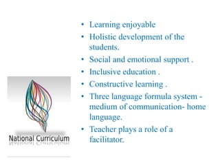 • Learning enjoyable
• Holistic development of the
students.
• Social and emotional support .
• Inclusive education .
• Constructive learning .
• Three language formula system -
medium of communication- home
language.
• Teacher plays a role of a
facilitator.
 