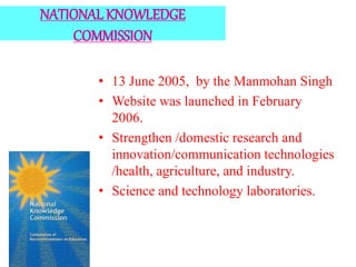 NATIONAL KNOWLEDGE
COMMISSION
• 13 June 2005, by the Manmohan Singh
• Website was launched in February
2006.
• Strengthen /domestic research and
innovation/communication technologies
/health, agriculture, and industry.
• Science and technology laboratories.
 