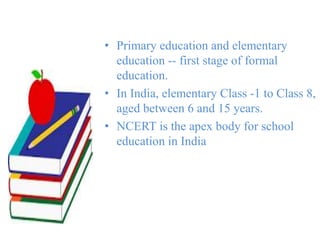 • Primary education and elementary
education -- first stage of formal
education.
• In India, elementary Class -1 to Class 8,
aged between 6 and 15 years.
• NCERT is the apex body for school
education in India
 