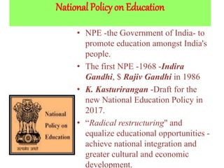 National Policy on Education
• NPE -the Government of India- to
promote education amongst India's
people.
• The first NPE -1968 -Indira
Gandhi, $ Rajiv Gandhi in 1986
• K. Kasturirangan -Draft for the
new National Education Policy in
2017.
• “Radical restructuring" and
equalize educational opportunities -
achieve national integration and
greater cultural and economic
development.
 