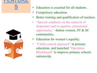FEATURE
S • Education is essential for all students .
• Compulsory education.
• Better training and qualification of teachers.
• “Special emphasis on the removal of
disparities and to equalise educational
opportunity," -Indian women, ST & SC
communities.
• Education for women’s equality.
• “Child-centred approach" in primary
education, and launched "Operation
Blackboard" to improve primary schools
nationwide.
 
