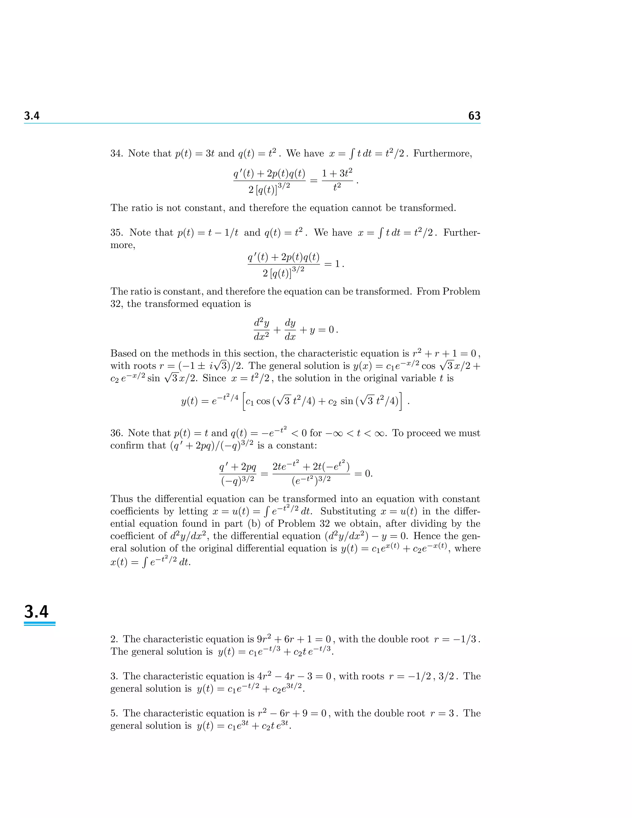 3.4 63
34. Note that p(t) = 3t and q(t) = t2
. We have x = t dt = t2
/2 . Furthermore,
q (t) + 2p(t)q(t)
2 [q(t)]
3/2
=
1 + 3t2
t2
.
The ratio is not constant, and therefore the equation cannot be transformed.
35. Note that p(t) = t − 1/t and q(t) = t2
. We have x = t dt = t2
/2 . Further-
more,
q (t) + 2p(t)q(t)
2 [q(t)]
3/2
= 1 .
The ratio is constant, and therefore the equation can be transformed. From Problem
32, the transformed equation is
d2
y
dx2
+
dy
dx
+ y = 0 .
Based on the methods in this section, the characteristic equation is r2
+ r + 1 = 0 ,
with roots r = (−1 ± i
√
3)/2. The general solution is y(x) = c1e−x/2
cos
√
3 x/2 +
c2 e−x/2
sin
√
3 x/2. Since x = t2
/2 , the solution in the original variable t is
y(t) = e−t2
/4
c1 cos (
√
3 t2
/4) + c2 sin (
√
3 t2
/4) .
36. Note that p(t) = t and q(t) = −e−t2
< 0 for −∞ < t < ∞. To proceed we must
conﬁrm that (q + 2pq)/(−q)3/2
is a constant:
q + 2pq
(−q)3/2
=
2te−t2
+ 2t(−et2
)
(e−t2
)3/2
= 0.
Thus the diﬀerential equation can be transformed into an equation with constant
coeﬃcients by letting x = u(t) = e−t2
/2
dt. Substituting x = u(t) in the diﬀer-
ential equation found in part (b) of Problem 32 we obtain, after dividing by the
coeﬃcient of d2
y/dx2
, the diﬀerential equation (d2
y/dx2
) − y = 0. Hence the gen-
eral solution of the original diﬀerential equation is y(t) = c1ex(t)
+ c2e−x(t)
, where
x(t) = e−t2
/2
dt.
3.4
2. The characteristic equation is 9r2
+ 6r + 1 = 0 , with the double root r = −1/3 .
The general solution is y(t) = c1e−t/3
+ c2t e−t/3
.
3. The characteristic equation is 4r2
− 4r − 3 = 0 , with roots r = −1/2 , 3/2 . The
general solution is y(t) = c1e−t/2
+ c2e3t/2
.
5. The characteristic equation is r2
− 6r + 9 = 0 , with the double root r = 3 . The
general solution is y(t) = c1e3t
+ c2t e3t
.
 