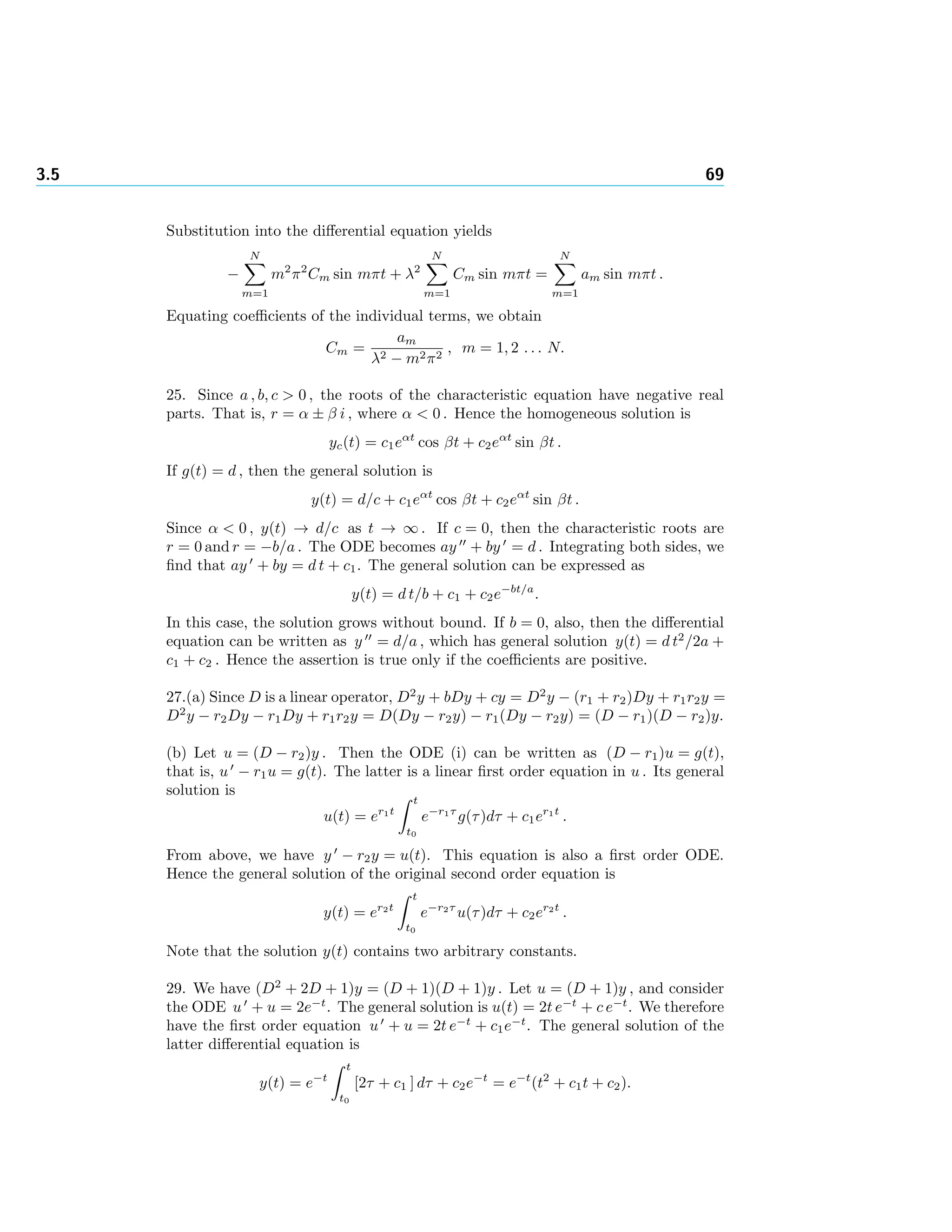 3.5 69
Substitution into the diﬀerential equation yields
−
N
m=1
m2
π2
Cm sin mπt + λ2
N
m=1
Cm sin mπt =
N
m=1
am sin mπt .
Equating coeﬃcients of the individual terms, we obtain
Cm =
am
λ2 − m2π2
, m = 1, 2 . . . N.
25. Since a , b, c > 0 , the roots of the characteristic equation have negative real
parts. That is, r = α ± β i , where α < 0 . Hence the homogeneous solution is
yc(t) = c1eαt
cos βt + c2eαt
sin βt .
If g(t) = d , then the general solution is
y(t) = d/c + c1eαt
cos βt + c2eαt
sin βt .
Since α < 0 , y(t) → d/c as t → ∞ . If c = 0, then the characteristic roots are
r = 0 and r = −b/a . The ODE becomes ay + by = d . Integrating both sides, we
ﬁnd that ay + by = d t + c1. The general solution can be expressed as
y(t) = d t/b + c1 + c2e−bt/a
.
In this case, the solution grows without bound. If b = 0, also, then the diﬀerential
equation can be written as y = d/a , which has general solution y(t) = d t2
/2a +
c1 + c2 . Hence the assertion is true only if the coeﬃcients are positive.
27.(a) Since D is a linear operator, D2
y + bDy + cy = D2
y − (r1 + r2)Dy + r1r2y =
D2
y − r2Dy − r1Dy + r1r2y = D(Dy − r2y) − r1(Dy − r2y) = (D − r1)(D − r2)y.
(b) Let u = (D − r2)y . Then the ODE (i) can be written as (D − r1)u = g(t),
that is, u − r1u = g(t). The latter is a linear ﬁrst order equation in u . Its general
solution is
u(t) = er1t
t
t0
e−r1τ
g(τ)dτ + c1er1t
.
From above, we have y − r2y = u(t). This equation is also a ﬁrst order ODE.
Hence the general solution of the original second order equation is
y(t) = er2t
t
t0
e−r2τ
u(τ)dτ + c2er2t
.
Note that the solution y(t) contains two arbitrary constants.
29. We have (D2
+ 2D + 1)y = (D + 1)(D + 1)y . Let u = (D + 1)y , and consider
the ODE u + u = 2e−t
. The general solution is u(t) = 2t e−t
+ c e−t
. We therefore
have the ﬁrst order equation u + u = 2t e−t
+ c1e−t
. The general solution of the
latter diﬀerential equation is
y(t) = e−t
t
t0
[2τ + c1 ] dτ + c2e−t
= e−t
(t2
+ c1t + c2).
 