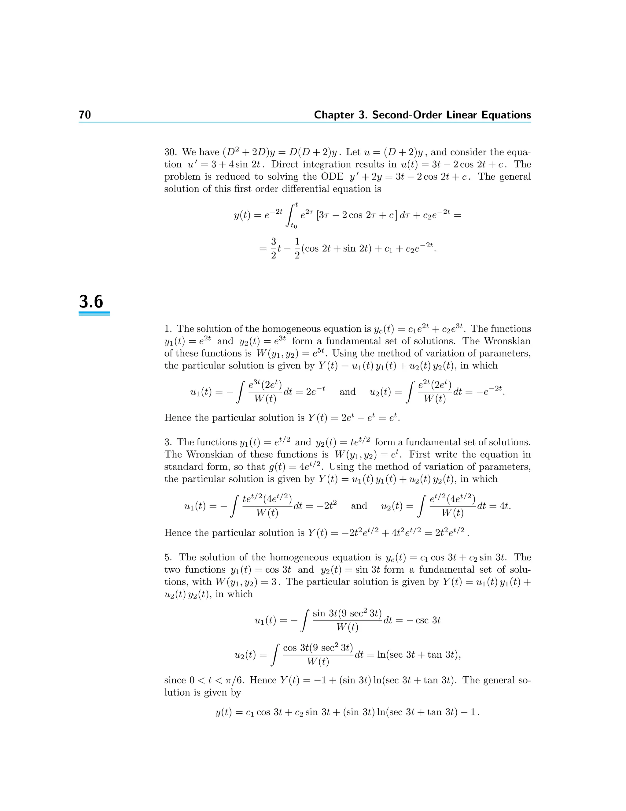 70 Chapter 3. Second-Order Linear Equations
30. We have (D2
+ 2D)y = D(D + 2)y . Let u = (D + 2)y , and consider the equa-
tion u = 3 + 4 sin 2t . Direct integration results in u(t) = 3t − 2 cos 2t + c . The
problem is reduced to solving the ODE y + 2y = 3t − 2 cos 2t + c . The general
solution of this ﬁrst order diﬀerential equation is
y(t) = e−2t
t
t0
e2τ
[3τ − 2 cos 2τ + c ] dτ + c2e−2t
=
=
3
2
t −
1
2
(cos 2t + sin 2t) + c1 + c2e−2t
.
3.6
1. The solution of the homogeneous equation is yc(t) = c1e2t
+ c2e3t
. The functions
y1(t) = e2t
and y2(t) = e3t
form a fundamental set of solutions. The Wronskian
of these functions is W(y1, y2) = e5t
. Using the method of variation of parameters,
the particular solution is given by Y (t) = u1(t) y1(t) + u2(t) y2(t), in which
u1(t) = −
e3t
(2et
)
W(t)
dt = 2e−t
and u2(t) =
e2t
(2et
)
W(t)
dt = −e−2t
.
Hence the particular solution is Y (t) = 2et
− et
= et
.
3. The functions y1(t) = et/2
and y2(t) = tet/2
form a fundamental set of solutions.
The Wronskian of these functions is W(y1, y2) = et
. First write the equation in
standard form, so that g(t) = 4et/2
. Using the method of variation of parameters,
the particular solution is given by Y (t) = u1(t) y1(t) + u2(t) y2(t), in which
u1(t) = −
tet/2
(4et/2
)
W(t)
dt = −2t2
and u2(t) =
et/2
(4et/2
)
W(t)
dt = 4t.
Hence the particular solution is Y (t) = −2t2
et/2
+ 4t2
et/2
= 2t2
et/2
.
5. The solution of the homogeneous equation is yc(t) = c1 cos 3t + c2 sin 3t. The
two functions y1(t) = cos 3t and y2(t) = sin 3t form a fundamental set of solu-
tions, with W(y1, y2) = 3 . The particular solution is given by Y (t) = u1(t) y1(t) +
u2(t) y2(t), in which
u1(t) = −
sin 3t(9 sec2
3t)
W(t)
dt = − csc 3t
u2(t) =
cos 3t(9 sec2
3t)
W(t)
dt = ln(sec 3t + tan 3t),
since 0 < t < π/6. Hence Y (t) = −1 + (sin 3t) ln(sec 3t + tan 3t). The general so-
lution is given by
y(t) = c1 cos 3t + c2 sin 3t + (sin 3t) ln(sec 3t + tan 3t) − 1 .
 