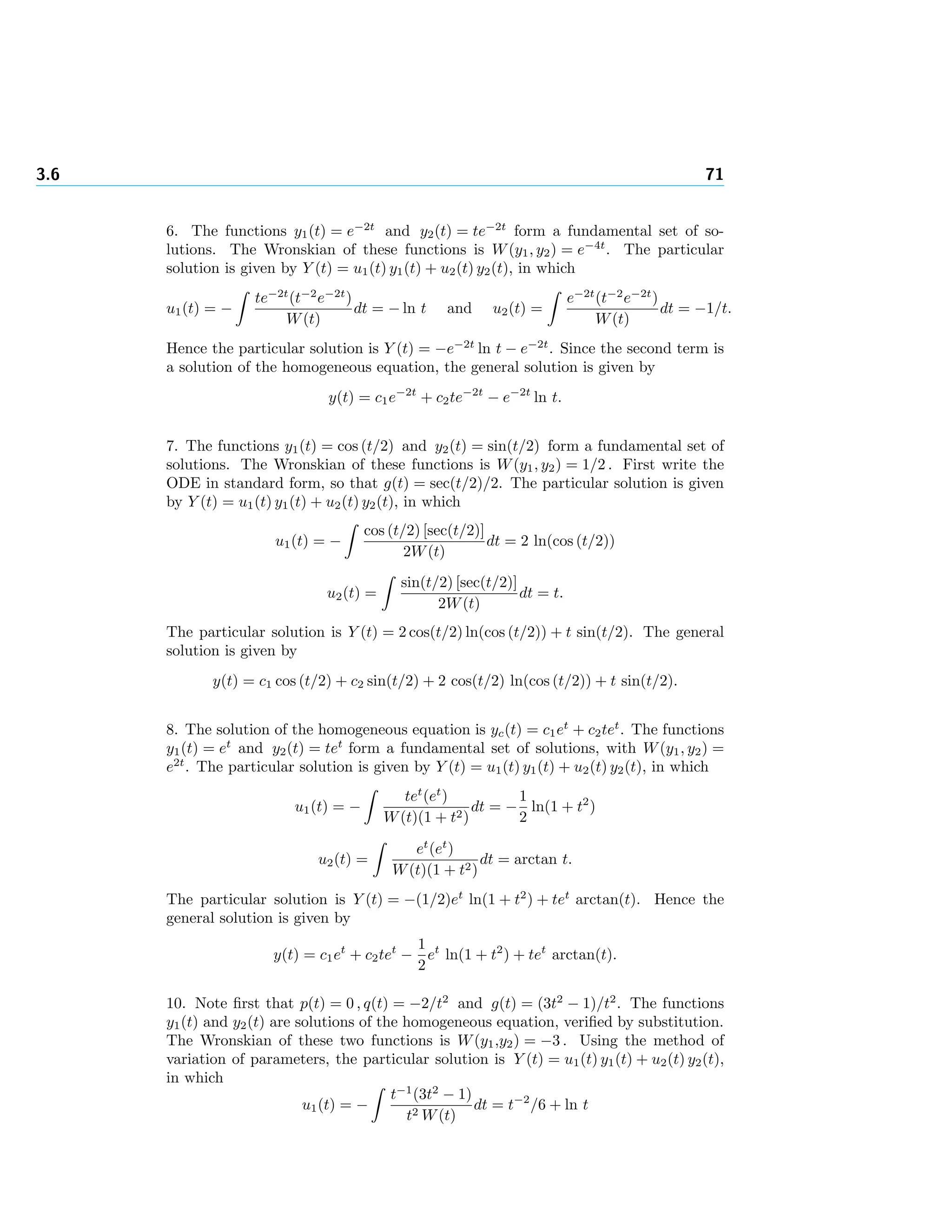 3.6 71
6. The functions y1(t) = e−2t
and y2(t) = te−2t
form a fundamental set of so-
lutions. The Wronskian of these functions is W(y1, y2) = e−4t
. The particular
solution is given by Y (t) = u1(t) y1(t) + u2(t) y2(t), in which
u1(t) = −
te−2t
(t−2
e−2t
)
W(t)
dt = − ln t and u2(t) =
e−2t
(t−2
e−2t
)
W(t)
dt = −1/t.
Hence the particular solution is Y (t) = −e−2t
ln t − e−2t
. Since the second term is
a solution of the homogeneous equation, the general solution is given by
y(t) = c1e−2t
+ c2te−2t
− e−2t
ln t.
7. The functions y1(t) = cos (t/2) and y2(t) = sin(t/2) form a fundamental set of
solutions. The Wronskian of these functions is W(y1, y2) = 1/2 . First write the
ODE in standard form, so that g(t) = sec(t/2)/2. The particular solution is given
by Y (t) = u1(t) y1(t) + u2(t) y2(t), in which
u1(t) = −
cos (t/2) [sec(t/2)]
2W(t)
dt = 2 ln(cos (t/2))
u2(t) =
sin(t/2) [sec(t/2)]
2W(t)
dt = t.
The particular solution is Y (t) = 2 cos(t/2) ln(cos (t/2)) + t sin(t/2). The general
solution is given by
y(t) = c1 cos (t/2) + c2 sin(t/2) + 2 cos(t/2) ln(cos (t/2)) + t sin(t/2).
8. The solution of the homogeneous equation is yc(t) = c1et
+ c2tet
. The functions
y1(t) = et
and y2(t) = tet
form a fundamental set of solutions, with W(y1, y2) =
e2t
. The particular solution is given by Y (t) = u1(t) y1(t) + u2(t) y2(t), in which
u1(t) = −
tet
(et
)
W(t)(1 + t2)
dt = −
1
2
ln(1 + t2
)
u2(t) =
et
(et
)
W(t)(1 + t2)
dt = arctan t.
The particular solution is Y (t) = −(1/2)et
ln(1 + t2
) + tet
arctan(t). Hence the
general solution is given by
y(t) = c1et
+ c2tet
−
1
2
et
ln(1 + t2
) + tet
arctan(t).
10. Note ﬁrst that p(t) = 0 , q(t) = −2/t2
and g(t) = (3t2
− 1)/t2
. The functions
y1(t) and y2(t) are solutions of the homogeneous equation, veriﬁed by substitution.
The Wronskian of these two functions is W(y1,y2) = −3 . Using the method of
variation of parameters, the particular solution is Y (t) = u1(t) y1(t) + u2(t) y2(t),
in which
u1(t) = −
t−1
(3t2
− 1)
t2 W(t)
dt = t−2
/6 + ln t
 
