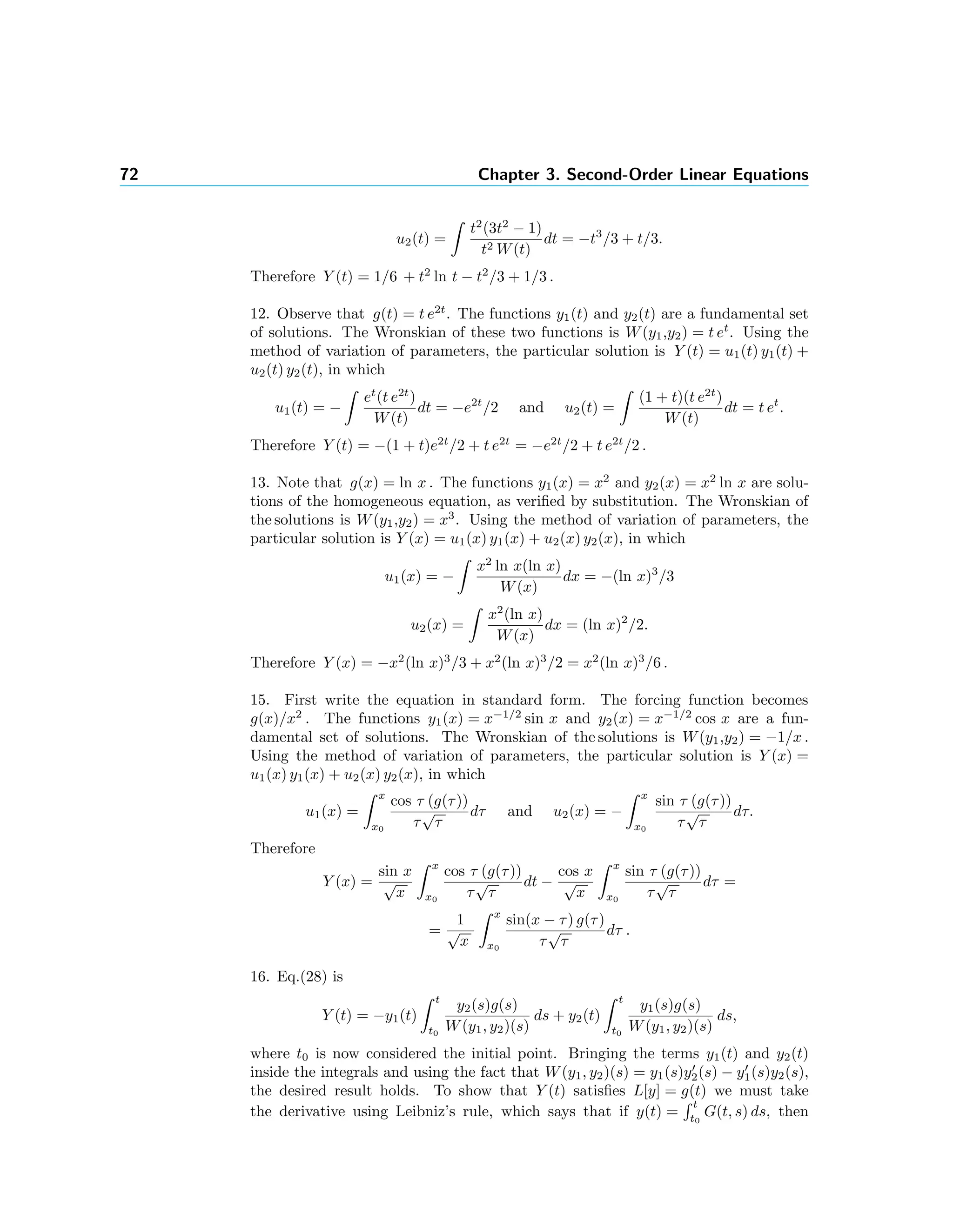 72 Chapter 3. Second-Order Linear Equations
u2(t) =
t2
(3t2
− 1)
t2 W(t)
dt = −t3
/3 + t/3.
Therefore Y (t) = 1/6 + t2
ln t − t2
/3 + 1/3 .
12. Observe that g(t) = t e2t
. The functions y1(t) and y2(t) are a fundamental set
of solutions. The Wronskian of these two functions is W(y1,y2) = t et
. Using the
method of variation of parameters, the particular solution is Y (t) = u1(t) y1(t) +
u2(t) y2(t), in which
u1(t) = −
et
(t e2t
)
W(t)
dt = −e2t
/2 and u2(t) =
(1 + t)(t e2t
)
W(t)
dt = t et
.
Therefore Y (t) = −(1 + t)e2t
/2 + t e2t
= −e2t
/2 + t e2t
/2 .
13. Note that g(x) = ln x . The functions y1(x) = x2
and y2(x) = x2
ln x are solu-
tions of the homogeneous equation, as veriﬁed by substitution. The Wronskian of
the solutions is W(y1,y2) = x3
. Using the method of variation of parameters, the
particular solution is Y (x) = u1(x) y1(x) + u2(x) y2(x), in which
u1(x) = −
x2
ln x(ln x)
W(x)
dx = −(ln x)3
/3
u2(x) =
x2
(ln x)
W(x)
dx = (ln x)2
/2.
Therefore Y (x) = −x2
(ln x)3
/3 + x2
(ln x)3
/2 = x2
(ln x)3
/6 .
15. First write the equation in standard form. The forcing function becomes
g(x)/x2
. The functions y1(x) = x−1/2
sin x and y2(x) = x−1/2
cos x are a fun-
damental set of solutions. The Wronskian of the solutions is W(y1,y2) = −1/x .
Using the method of variation of parameters, the particular solution is Y (x) =
u1(x) y1(x) + u2(x) y2(x), in which
u1(x) =
x
x0
cos τ (g(τ))
τ
√
τ
dτ and u2(x) = −
x
x0
sin τ (g(τ))
τ
√
τ
dτ.
Therefore
Y (x) =
sin x
√
x
x
x0
cos τ (g(τ))
τ
√
τ
dt −
cos x
√
x
x
x0
sin τ (g(τ))
τ
√
τ
dτ =
=
1
√
x
x
x0
sin(x − τ) g(τ)
τ
√
τ
dτ .
16. Eq.(28) is
Y (t) = −y1(t)
t
t0
y2(s)g(s)
W(y1, y2)(s)
ds + y2(t)
t
t0
y1(s)g(s)
W(y1, y2)(s)
ds,
where t0 is now considered the initial point. Bringing the terms y1(t) and y2(t)
inside the integrals and using the fact that W(y1, y2)(s) = y1(s)y2(s) − y1(s)y2(s),
the desired result holds. To show that Y (t) satisﬁes L[y] = g(t) we must take
the derivative using Leibniz’s rule, which says that if y(t) =
t
t0
G(t, s) ds, then
 