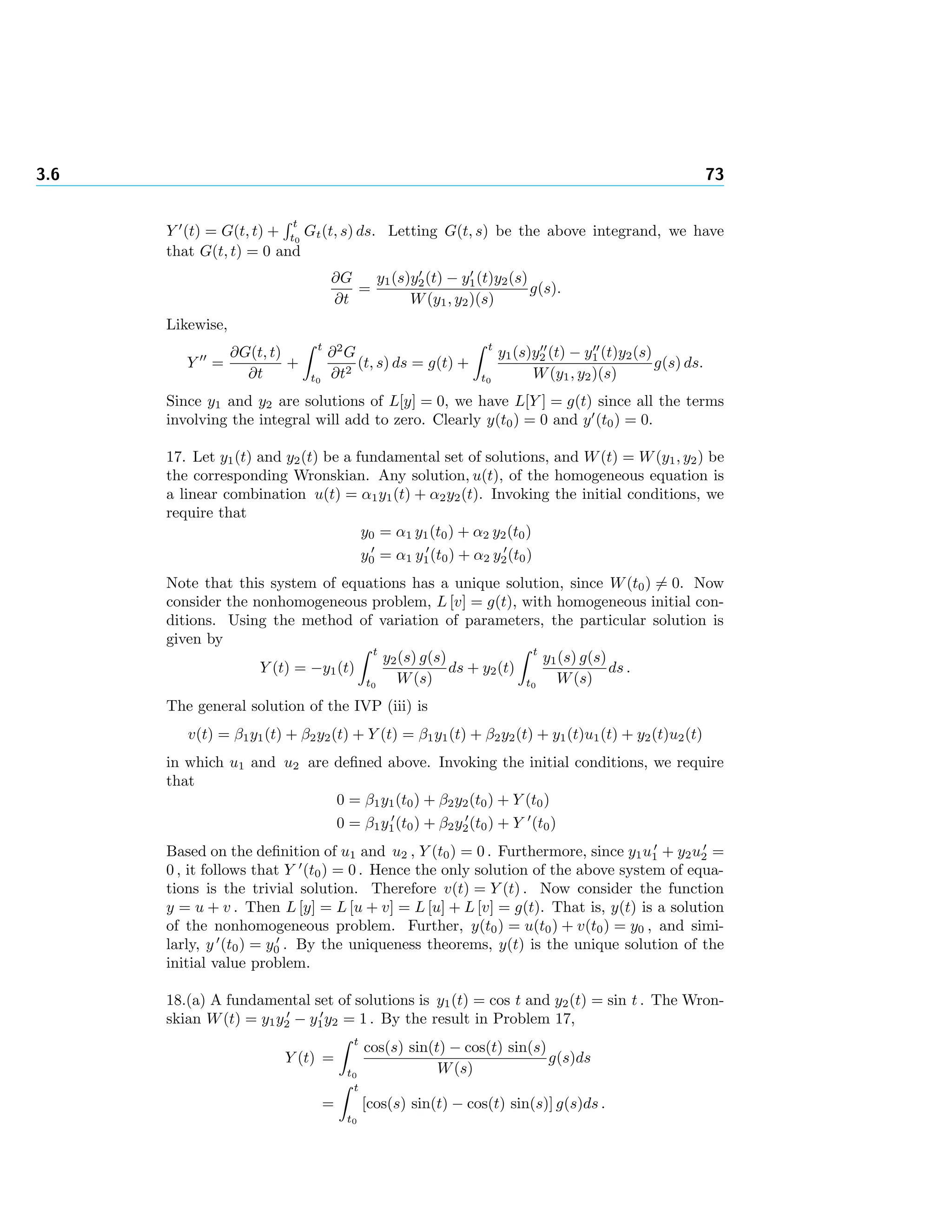 3.6 73
Y (t) = G(t, t) +
t
t0
Gt(t, s) ds. Letting G(t, s) be the above integrand, we have
that G(t, t) = 0 and
∂G
∂t
=
y1(s)y2(t) − y1(t)y2(s)
W(y1, y2)(s)
g(s).
Likewise,
Y =
∂G(t, t)
∂t
+
t
t0
∂2
G
∂t2
(t, s) ds = g(t) +
t
t0
y1(s)y2 (t) − y1 (t)y2(s)
W(y1, y2)(s)
g(s) ds.
Since y1 and y2 are solutions of L[y] = 0, we have L[Y ] = g(t) since all the terms
involving the integral will add to zero. Clearly y(t0) = 0 and y (t0) = 0.
17. Let y1(t) and y2(t) be a fundamental set of solutions, and W(t) = W(y1, y2) be
the corresponding Wronskian. Any solution, u(t), of the homogeneous equation is
a linear combination u(t) = α1y1(t) + α2y2(t). Invoking the initial conditions, we
require that
y0 = α1 y1(t0) + α2 y2(t0)
y0 = α1 y1(t0) + α2 y2(t0)
Note that this system of equations has a unique solution, since W(t0) = 0. Now
consider the nonhomogeneous problem, L [v] = g(t), with homogeneous initial con-
ditions. Using the method of variation of parameters, the particular solution is
given by
Y (t) = −y1(t)
t
t0
y2(s) g(s)
W(s)
ds + y2(t)
t
t0
y1(s) g(s)
W(s)
ds .
The general solution of the IVP (iii) is
v(t) = β1y1(t) + β2y2(t) + Y (t) = β1y1(t) + β2y2(t) + y1(t)u1(t) + y2(t)u2(t)
in which u1 and u2 are deﬁned above. Invoking the initial conditions, we require
that
0 = β1y1(t0) + β2y2(t0) + Y (t0)
0 = β1y1(t0) + β2y2(t0) + Y (t0)
Based on the deﬁnition of u1 and u2 , Y (t0) = 0 . Furthermore, since y1u1 + y2u2 =
0 , it follows that Y (t0) = 0 . Hence the only solution of the above system of equa-
tions is the trivial solution. Therefore v(t) = Y (t) . Now consider the function
y = u + v . Then L [y] = L [u + v] = L [u] + L [v] = g(t). That is, y(t) is a solution
of the nonhomogeneous problem. Further, y(t0) = u(t0) + v(t0) = y0 , and simi-
larly, y (t0) = y0 . By the uniqueness theorems, y(t) is the unique solution of the
initial value problem.
18.(a) A fundamental set of solutions is y1(t) = cos t and y2(t) = sin t . The Wron-
skian W(t) = y1y2 − y1y2 = 1 . By the result in Problem 17,
Y (t) =
t
t0
cos(s) sin(t) − cos(t) sin(s)
W(s)
g(s)ds
=
t
t0
[cos(s) sin(t) − cos(t) sin(s)] g(s)ds .
 