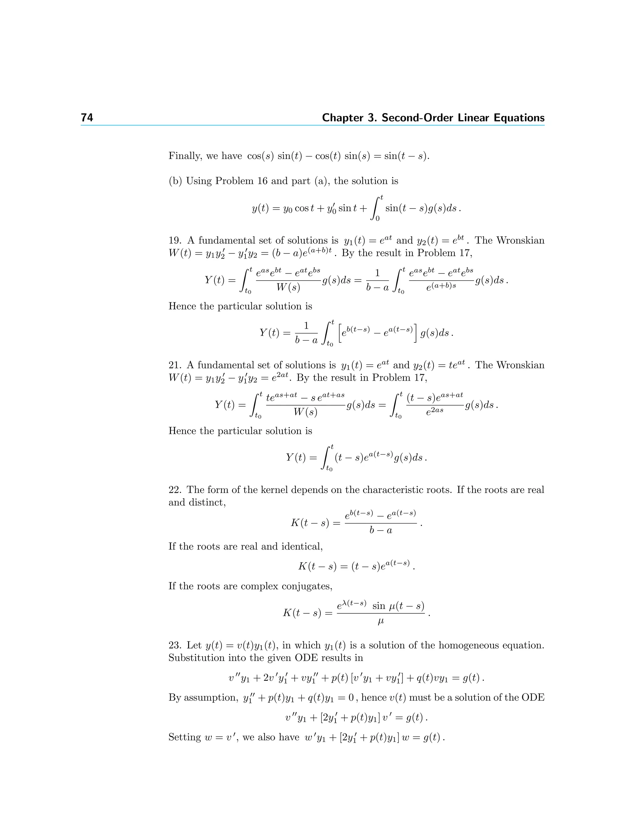 74 Chapter 3. Second-Order Linear Equations
Finally, we have cos(s) sin(t) − cos(t) sin(s) = sin(t − s).
(b) Using Problem 16 and part (a), the solution is
y(t) = y0 cos t + y0 sin t +
t
0
sin(t − s)g(s)ds .
19. A fundamental set of solutions is y1(t) = eat
and y2(t) = ebt
. The Wronskian
W(t) = y1y2 − y1y2 = (b − a)e(a+b)t
. By the result in Problem 17,
Y (t) =
t
t0
eas
ebt
− eat
ebs
W(s)
g(s)ds =
1
b − a
t
t0
eas
ebt
− eat
ebs
e(a+b)s
g(s)ds .
Hence the particular solution is
Y (t) =
1
b − a
t
t0
eb(t−s)
− ea(t−s)
g(s)ds .
21. A fundamental set of solutions is y1(t) = eat
and y2(t) = teat
. The Wronskian
W(t) = y1y2 − y1y2 = e2at
. By the result in Problem 17,
Y (t) =
t
t0
teas+at
− s eat+as
W(s)
g(s)ds =
t
t0
(t − s)eas+at
e2as
g(s)ds .
Hence the particular solution is
Y (t) =
t
t0
(t − s)ea(t−s)
g(s)ds .
22. The form of the kernel depends on the characteristic roots. If the roots are real
and distinct,
K(t − s) =
eb(t−s)
− ea(t−s)
b − a
.
If the roots are real and identical,
K(t − s) = (t − s)ea(t−s)
.
If the roots are complex conjugates,
K(t − s) =
eλ(t−s)
sin µ(t − s)
µ
.
23. Let y(t) = v(t)y1(t), in which y1(t) is a solution of the homogeneous equation.
Substitution into the given ODE results in
v y1 + 2v y1 + vy1 + p(t) [v y1 + vy1] + q(t)vy1 = g(t) .
By assumption, y1 + p(t)y1 + q(t)y1 = 0 , hence v(t) must be a solution of the ODE
v y1 + [2y1 + p(t)y1] v = g(t) .
Setting w = v , we also have w y1 + [2y1 + p(t)y1] w = g(t) .
 