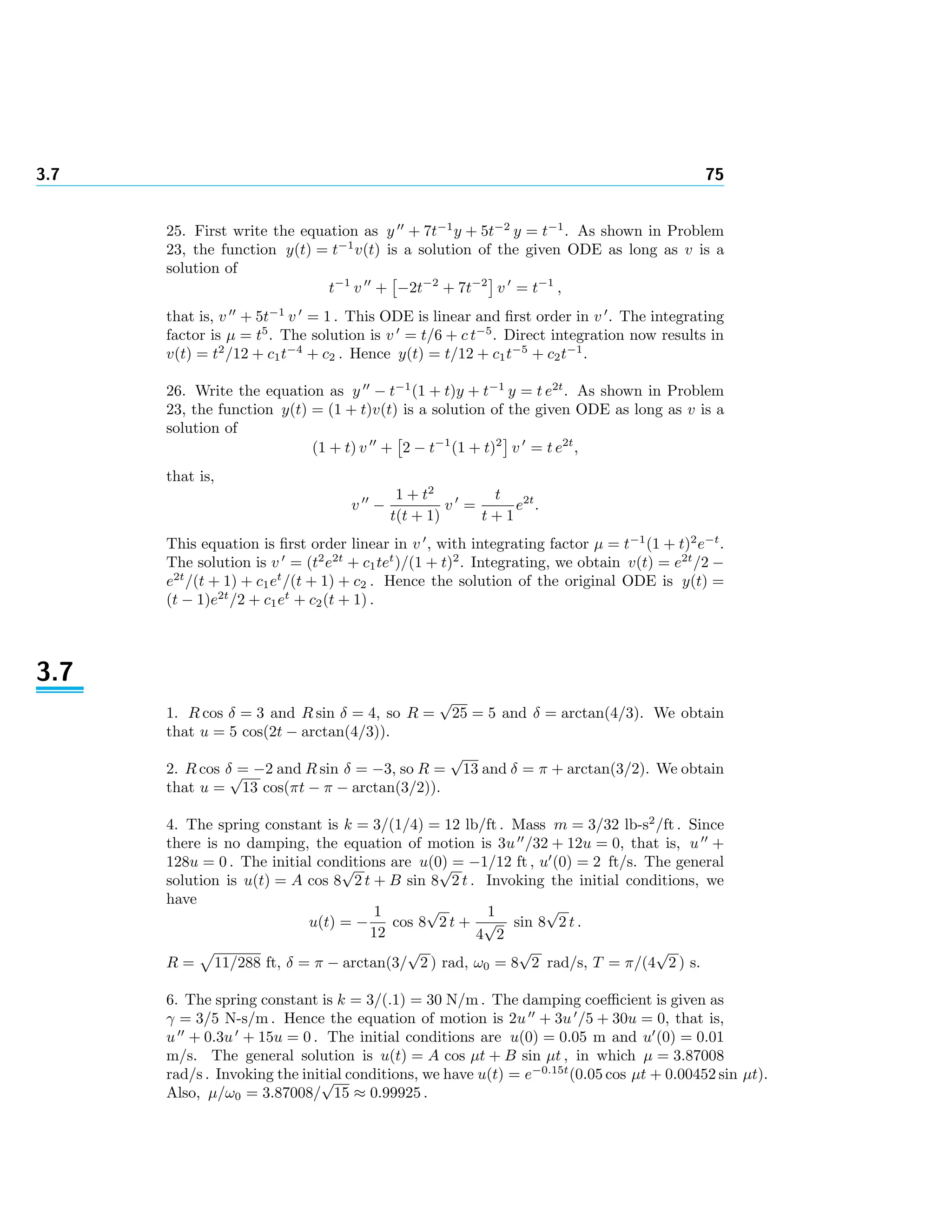 3.7 75
25. First write the equation as y + 7t−1
y + 5t−2
y = t−1
. As shown in Problem
23, the function y(t) = t−1
v(t) is a solution of the given ODE as long as v is a
solution of
t−1
v + −2t−2
+ 7t−2
v = t−1
,
that is, v + 5t−1
v = 1 . This ODE is linear and ﬁrst order in v . The integrating
factor is µ = t5
. The solution is v = t/6 + c t−5
. Direct integration now results in
v(t) = t2
/12 + c1t−4
+ c2 . Hence y(t) = t/12 + c1t−5
+ c2t−1
.
26. Write the equation as y − t−1
(1 + t)y + t−1
y = t e2t
. As shown in Problem
23, the function y(t) = (1 + t)v(t) is a solution of the given ODE as long as v is a
solution of
(1 + t) v + 2 − t−1
(1 + t)2
v = t e2t
,
that is,
v −
1 + t2
t(t + 1)
v =
t
t + 1
e2t
.
This equation is ﬁrst order linear in v , with integrating factor µ = t−1
(1 + t)2
e−t
.
The solution is v = (t2
e2t
+ c1tet
)/(1 + t)2
. Integrating, we obtain v(t) = e2t
/2 −
e2t
/(t + 1) + c1et
/(t + 1) + c2 . Hence the solution of the original ODE is y(t) =
(t − 1)e2t
/2 + c1et
+ c2(t + 1) .
3.7
1. R cos δ = 3 and R sin δ = 4, so R =
√
25 = 5 and δ = arctan(4/3). We obtain
that u = 5 cos(2t − arctan(4/3)).
2. R cos δ = −2 and R sin δ = −3, so R =
√
13 and δ = π + arctan(3/2). We obtain
that u =
√
13 cos(πt − π − arctan(3/2)).
4. The spring constant is k = 3/(1/4) = 12 lb/ft . Mass m = 3/32 lb-s2
/ft . Since
there is no damping, the equation of motion is 3u /32 + 12u = 0, that is, u +
128u = 0 . The initial conditions are u(0) = −1/12 ft , u (0) = 2 ft/s. The general
solution is u(t) = A cos 8
√
2 t + B sin 8
√
2 t . Invoking the initial conditions, we
have
u(t) = −
1
12
cos 8
√
2 t +
1
4
√
2
sin 8
√
2 t .
R = 11/288 ft, δ = π − arctan(3/
√
2 ) rad, ω0 = 8
√
2 rad/s, T = π/(4
√
2 ) s.
6. The spring constant is k = 3/(.1) = 30 N/m . The damping coeﬃcient is given as
γ = 3/5 N-s/m . Hence the equation of motion is 2u + 3u /5 + 30u = 0, that is,
u + 0.3u + 15u = 0 . The initial conditions are u(0) = 0.05 m and u (0) = 0.01
m/s. The general solution is u(t) = A cos µt + B sin µt , in which µ = 3.87008
rad/s . Invoking the initial conditions, we have u(t) = e−0.15t
(0.05 cos µt + 0.00452 sin µt).
Also, µ/ω0 = 3.87008/
√
15 ≈ 0.99925 .
 