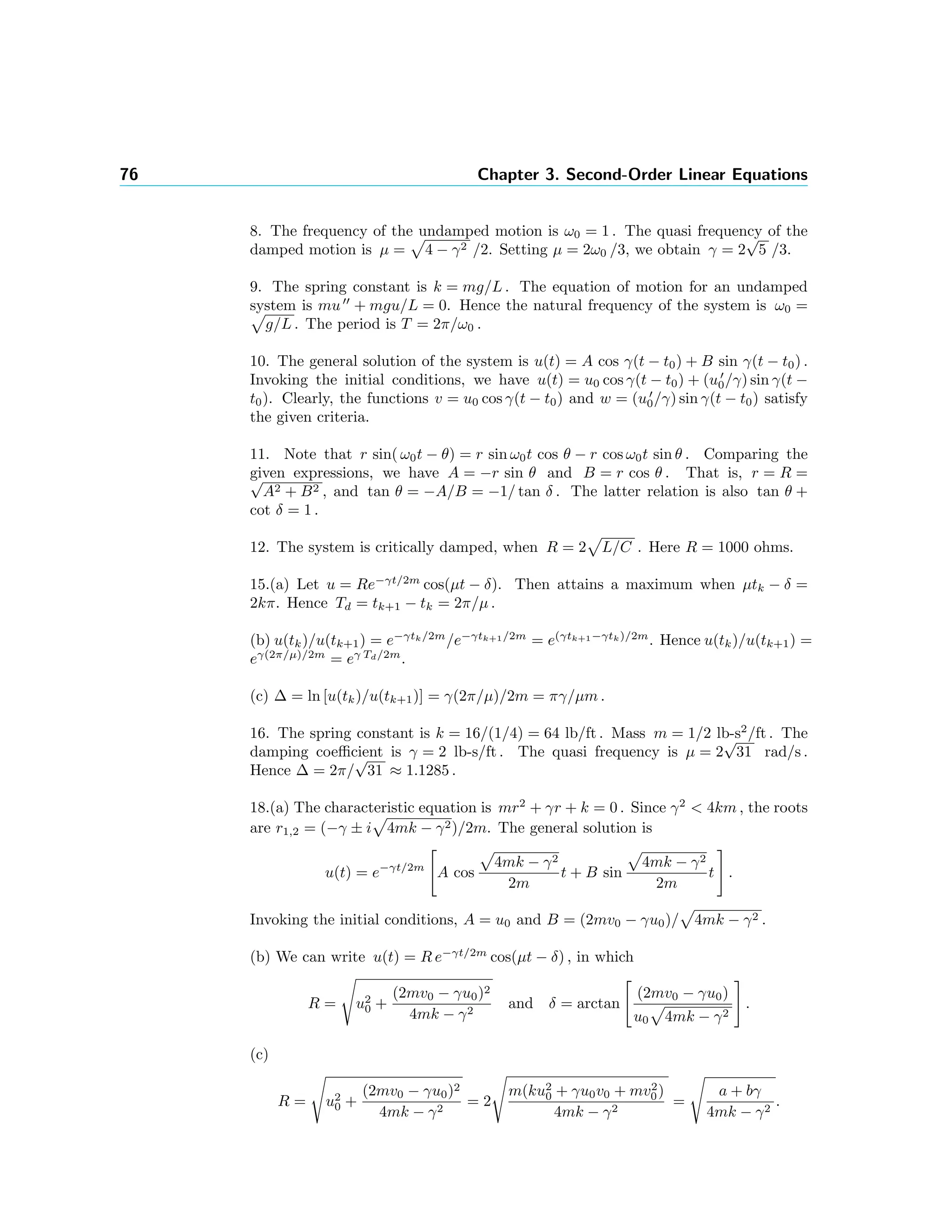 76 Chapter 3. Second-Order Linear Equations
8. The frequency of the undamped motion is ω0 = 1 . The quasi frequency of the
damped motion is µ = 4 − γ2 /2. Setting µ = 2ω0 /3, we obtain γ = 2
√
5 /3.
9. The spring constant is k = mg/L . The equation of motion for an undamped
system is mu + mgu/L = 0. Hence the natural frequency of the system is ω0 =
g/L . The period is T = 2π/ω0 .
10. The general solution of the system is u(t) = A cos γ(t − t0) + B sin γ(t − t0) .
Invoking the initial conditions, we have u(t) = u0 cos γ(t − t0) + (u0/γ) sin γ(t −
t0). Clearly, the functions v = u0 cos γ(t − t0) and w = (u0/γ) sin γ(t − t0) satisfy
the given criteria.
11. Note that r sin( ω0t − θ) = r sin ω0t cos θ − r cos ω0t sin θ . Comparing the
given expressions, we have A = −r sin θ and B = r cos θ . That is, r = R =√
A2 + B2 , and tan θ = −A/B = −1/ tan δ . The latter relation is also tan θ +
cot δ = 1 .
12. The system is critically damped, when R = 2 L/C . Here R = 1000 ohms.
15.(a) Let u = Re−γt/2m
cos(µt − δ). Then attains a maximum when µtk − δ =
2kπ. Hence Td = tk+1 − tk = 2π/µ .
(b) u(tk)/u(tk+1) = e−γtk/2m
/e−γtk+1/2m
= e(γtk+1−γtk)/2m
. Hence u(tk)/u(tk+1) =
eγ(2π/µ)/2m
= eγ Td/2m
.
(c) ∆ = ln [u(tk)/u(tk+1)] = γ(2π/µ)/2m = πγ/µm .
16. The spring constant is k = 16/(1/4) = 64 lb/ft . Mass m = 1/2 lb-s2
/ft . The
damping coeﬃcient is γ = 2 lb-s/ft . The quasi frequency is µ = 2
√
31 rad/s .
Hence ∆ = 2π/
√
31 ≈ 1.1285 .
18.(a) The characteristic equation is mr2
+ γr + k = 0 . Since γ2
< 4km , the roots
are r1,2 = (−γ ± i 4mk − γ2)/2m. The general solution is
u(t) = e−γt/2m
A cos
4mk − γ2
2m
t + B sin
4mk − γ2
2m
t .
Invoking the initial conditions, A = u0 and B = (2mv0 − γu0)/ 4mk − γ2 .
(b) We can write u(t) = R e−γt/2m
cos(µt − δ) , in which
R = u2
0 +
(2mv0 − γu0)2
4mk − γ2
and δ = arctan
(2mv0 − γu0)
u0 4mk − γ2
.
(c)
R = u2
0 +
(2mv0 − γu0)2
4mk − γ2
= 2
m(ku2
0 + γu0v0 + mv2
0)
4mk − γ2
=
a + bγ
4mk − γ2
.
 