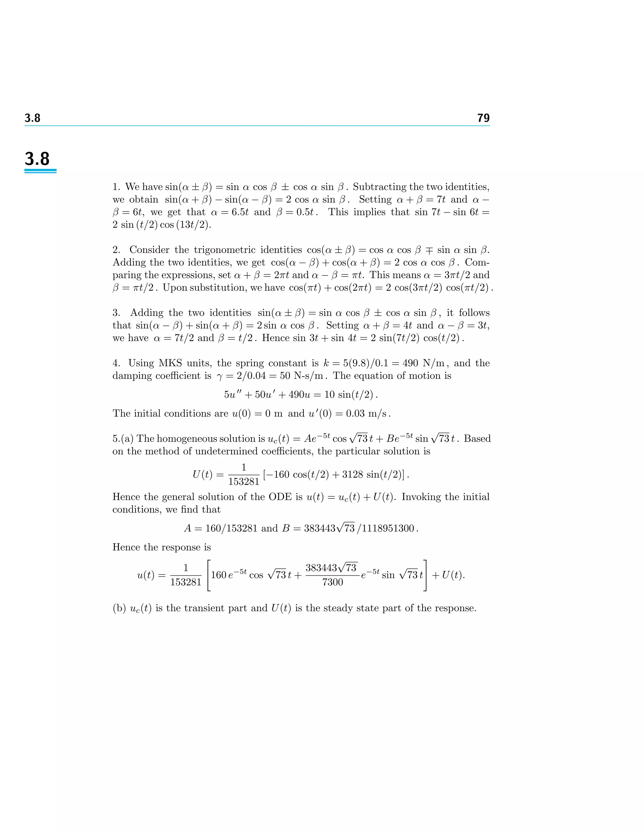 3.8 79
3.8
1. We have sin(α ± β) = sin α cos β ± cos α sin β . Subtracting the two identities,
we obtain sin(α + β) − sin(α − β) = 2 cos α sin β . Setting α + β = 7t and α −
β = 6t, we get that α = 6.5t and β = 0.5t . This implies that sin 7t − sin 6t =
2 sin (t/2) cos (13t/2).
2. Consider the trigonometric identities cos(α ± β) = cos α cos β sin α sin β.
Adding the two identities, we get cos(α − β) + cos(α + β) = 2 cos α cos β . Com-
paring the expressions, set α + β = 2πt and α − β = πt. This means α = 3πt/2 and
β = πt/2 . Upon substitution, we have cos(πt) + cos(2πt) = 2 cos(3πt/2) cos(πt/2) .
3. Adding the two identities sin(α ± β) = sin α cos β ± cos α sin β , it follows
that sin(α − β) + sin(α + β) = 2 sin α cos β . Setting α + β = 4t and α − β = 3t,
we have α = 7t/2 and β = t/2 . Hence sin 3t + sin 4t = 2 sin(7t/2) cos(t/2) .
4. Using MKS units, the spring constant is k = 5(9.8)/0.1 = 490 N/m , and the
damping coeﬃcient is γ = 2/0.04 = 50 N-s/m . The equation of motion is
5u + 50u + 490u = 10 sin(t/2) .
The initial conditions are u(0) = 0 m and u (0) = 0.03 m/s .
5.(a) The homogeneous solution is uc(t) = Ae−5t
cos
√
73 t + Be−5t
sin
√
73 t . Based
on the method of undetermined coeﬃcients, the particular solution is
U(t) =
1
153281
[−160 cos(t/2) + 3128 sin(t/2)] .
Hence the general solution of the ODE is u(t) = uc(t) + U(t). Invoking the initial
conditions, we ﬁnd that
A = 160/153281 and B = 383443
√
73 /1118951300 .
Hence the response is
u(t) =
1
153281
160 e−5t
cos
√
73 t +
383443
√
73
7300
e−5t
sin
√
73 t + U(t).
(b) uc(t) is the transient part and U(t) is the steady state part of the response.
 