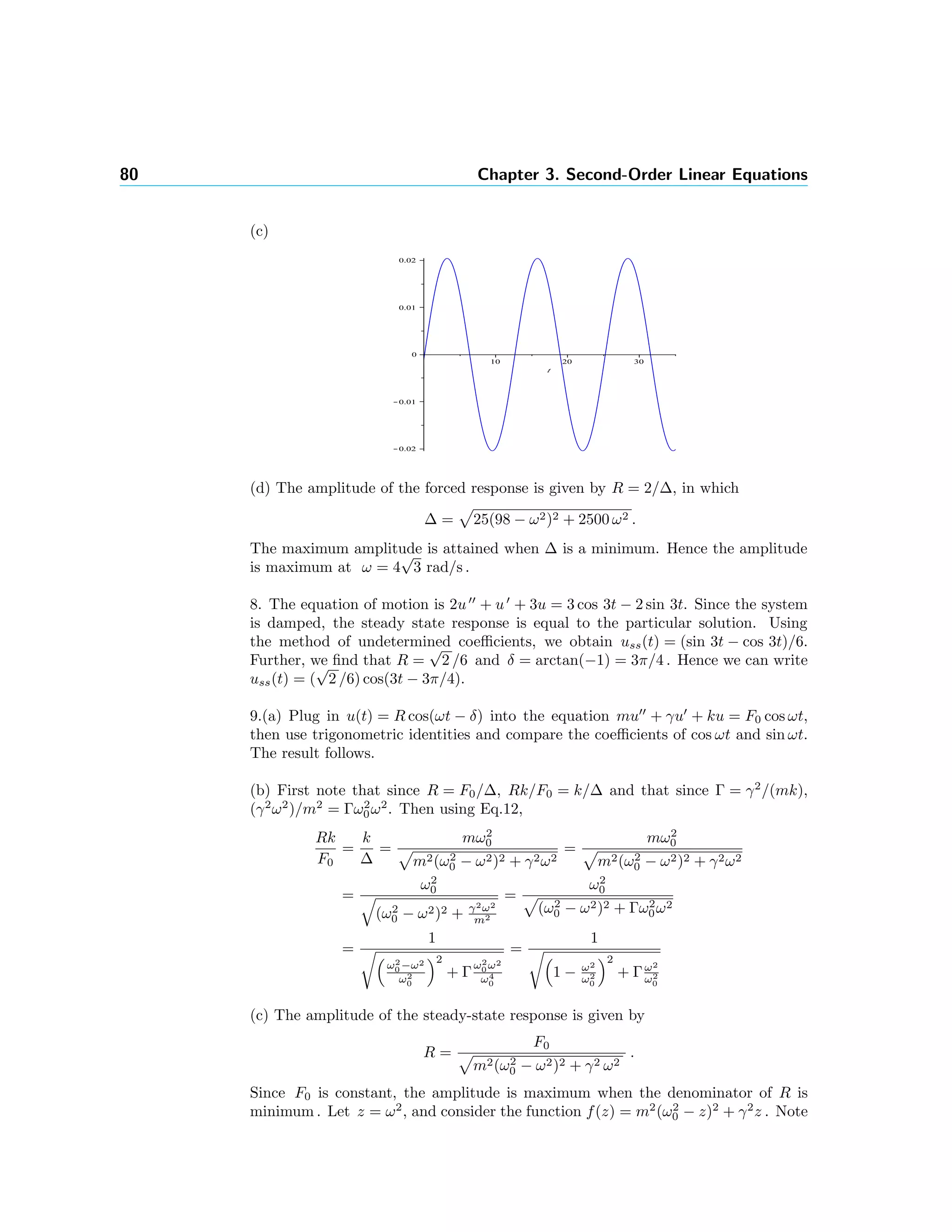 80 Chapter 3. Second-Order Linear Equations
(c)
(d) The amplitude of the forced response is given by R = 2/∆, in which
∆ = 25(98 − ω2)2 + 2500 ω2 .
The maximum amplitude is attained when ∆ is a minimum. Hence the amplitude
is maximum at ω = 4
√
3 rad/s .
8. The equation of motion is 2u + u + 3u = 3 cos 3t − 2 sin 3t. Since the system
is damped, the steady state response is equal to the particular solution. Using
the method of undetermined coeﬃcients, we obtain uss(t) = (sin 3t − cos 3t)/6.
Further, we ﬁnd that R =
√
2 /6 and δ = arctan(−1) = 3π/4 . Hence we can write
uss(t) = (
√
2 /6) cos(3t − 3π/4).
9.(a) Plug in u(t) = R cos(ωt − δ) into the equation mu + γu + ku = F0 cos ωt,
then use trigonometric identities and compare the coeﬃcients of cos ωt and sin ωt.
The result follows.
(b) First note that since R = F0/∆, Rk/F0 = k/∆ and that since Γ = γ2
/(mk),
(γ2
ω2
)/m2
= Γω2
0ω2
. Then using Eq.12,
Rk
F0
=
k
∆
=
mω2
0
m2(ω2
0 − ω2)2 + γ2ω2
=
mω2
0
m2(ω2
0 − ω2)2 + γ2ω2
=
ω2
0
(ω2
0 − ω2)2 + γ2ω2
m2
=
ω2
0
(ω2
0 − ω2)2 + Γω2
0ω2
=
1
ω2
0 −ω2
ω2
0
2
+ Γ
ω2
0 ω2
ω4
0
=
1
1 − ω2
ω2
0
2
+ Γω2
ω2
0
(c) The amplitude of the steady-state response is given by
R =
F0
m2(ω2
0 − ω2)2 + γ2 ω2
.
Since F0 is constant, the amplitude is maximum when the denominator of R is
minimum . Let z = ω2
, and consider the function f(z) = m2
(ω2
0 − z)2
+ γ2
z . Note
 
