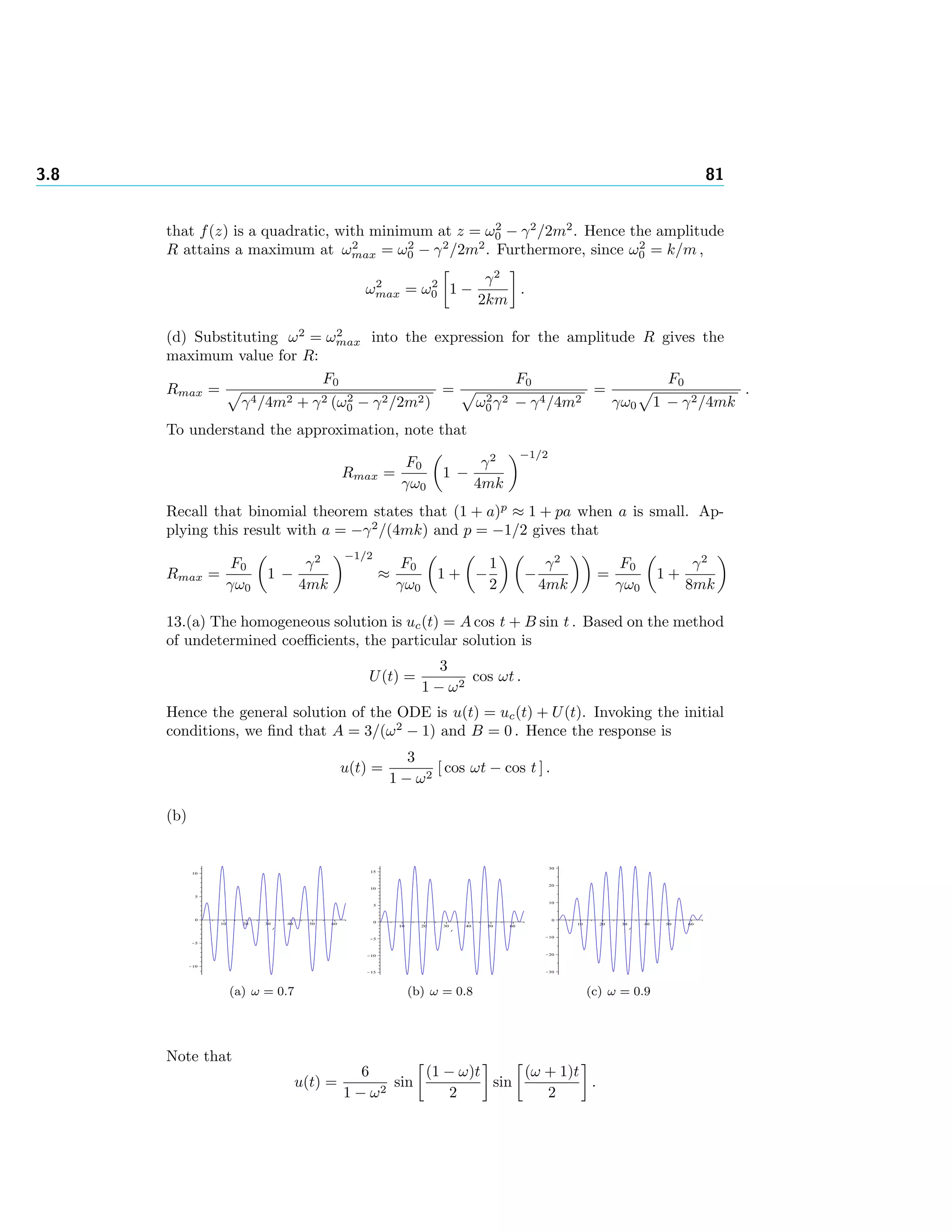 3.8 81
that f(z) is a quadratic, with minimum at z = ω2
0 − γ2
/2m2
. Hence the amplitude
R attains a maximum at ω2
max = ω2
0 − γ2
/2m2
. Furthermore, since ω2
0 = k/m ,
ω2
max = ω2
0 1 −
γ2
2km
.
(d) Substituting ω2
= ω2
max into the expression for the amplitude R gives the
maximum value for R:
Rmax =
F0
γ4/4m2 + γ2 (ω2
0 − γ2/2m2)
=
F0
ω2
0γ2 − γ4/4m2
=
F0
γω0 1 − γ2/4mk
.
To understand the approximation, note that
Rmax =
F0
γω0
1 −
γ2
4mk
−1/2
Recall that binomial theorem states that (1 + a)p
≈ 1 + pa when a is small. Ap-
plying this result with a = −γ2
/(4mk) and p = −1/2 gives that
Rmax =
F0
γω0
1 −
γ2
4mk
−1/2
≈
F0
γω0
1 + −
1
2
−
γ2
4mk
=
F0
γω0
1 +
γ2
8mk
13.(a) The homogeneous solution is uc(t) = A cos t + B sin t . Based on the method
of undetermined coeﬃcients, the particular solution is
U(t) =
3
1 − ω2
cos ωt .
Hence the general solution of the ODE is u(t) = uc(t) + U(t). Invoking the initial
conditions, we ﬁnd that A = 3/(ω2
− 1) and B = 0 . Hence the response is
u(t) =
3
1 − ω2
[ cos ωt − cos t ] .
(b)
(a) ω = 0.7 (b) ω = 0.8 (c) ω = 0.9
Note that
u(t) =
6
1 − ω2
sin
(1 − ω)t
2
sin
(ω + 1)t
2
.
 