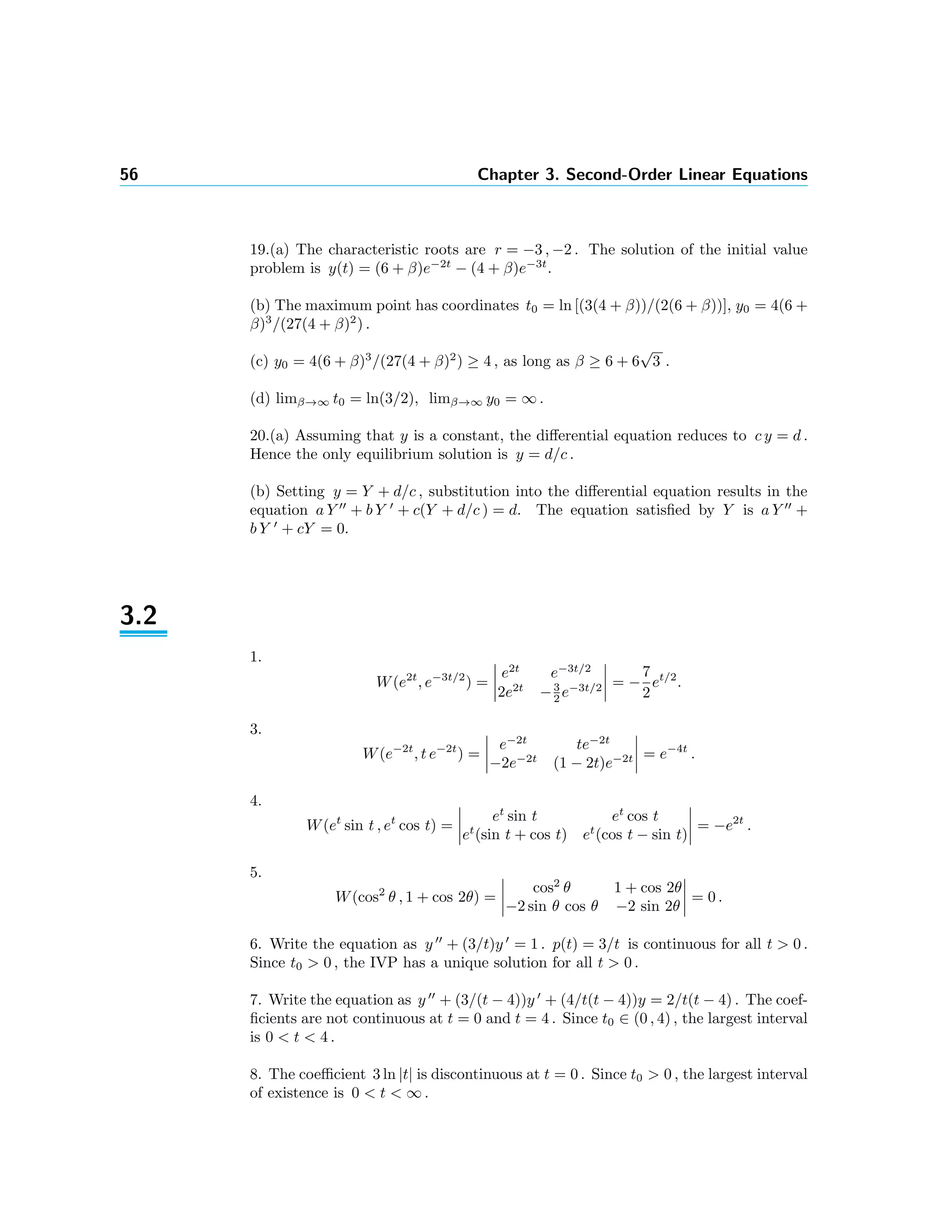 56 Chapter 3. Second-Order Linear Equations
19.(a) The characteristic roots are r = −3 , −2 . The solution of the initial value
problem is y(t) = (6 + β)e−2t
− (4 + β)e−3t
.
(b) The maximum point has coordinates t0 = ln [(3(4 + β))/(2(6 + β))], y0 = 4(6 +
β)3
/(27(4 + β)2
) .
(c) y0 = 4(6 + β)3
/(27(4 + β)2
) ≥ 4 , as long as β ≥ 6 + 6
√
3 .
(d) limβ→∞ t0 = ln(3/2), limβ→∞ y0 = ∞ .
20.(a) Assuming that y is a constant, the diﬀerential equation reduces to c y = d .
Hence the only equilibrium solution is y = d/c .
(b) Setting y = Y + d/c , substitution into the diﬀerential equation results in the
equation a Y + b Y + c(Y + d/c ) = d. The equation satisﬁed by Y is a Y +
b Y + cY = 0.
3.2
1.
W(e2t
, e−3t/2
) =
e2t
e−3t/2
2e2t
−3
2 e−3t/2 = −
7
2
et/2
.
3.
W(e−2t
, t e−2t
) =
e−2t
te−2t
−2e−2t
(1 − 2t)e−2t = e−4t
.
4.
W(et
sin t , et
cos t) =
et
sin t et
cos t
et
(sin t + cos t) et
(cos t − sin t)
= −e2t
.
5.
W(cos2
θ , 1 + cos 2θ) =
cos2
θ 1 + cos 2θ
−2 sin θ cos θ −2 sin 2θ
= 0 .
6. Write the equation as y + (3/t)y = 1 . p(t) = 3/t is continuous for all t > 0 .
Since t0 > 0 , the IVP has a unique solution for all t > 0 .
7. Write the equation as y + (3/(t − 4))y + (4/t(t − 4))y = 2/t(t − 4) . The coef-
ﬁcients are not continuous at t = 0 and t = 4 . Since t0 ∈ (0 , 4) , the largest interval
is 0 < t < 4 .
8. The coeﬃcient 3 ln |t| is discontinuous at t = 0 . Since t0 > 0 , the largest interval
of existence is 0 < t < ∞ .
 
