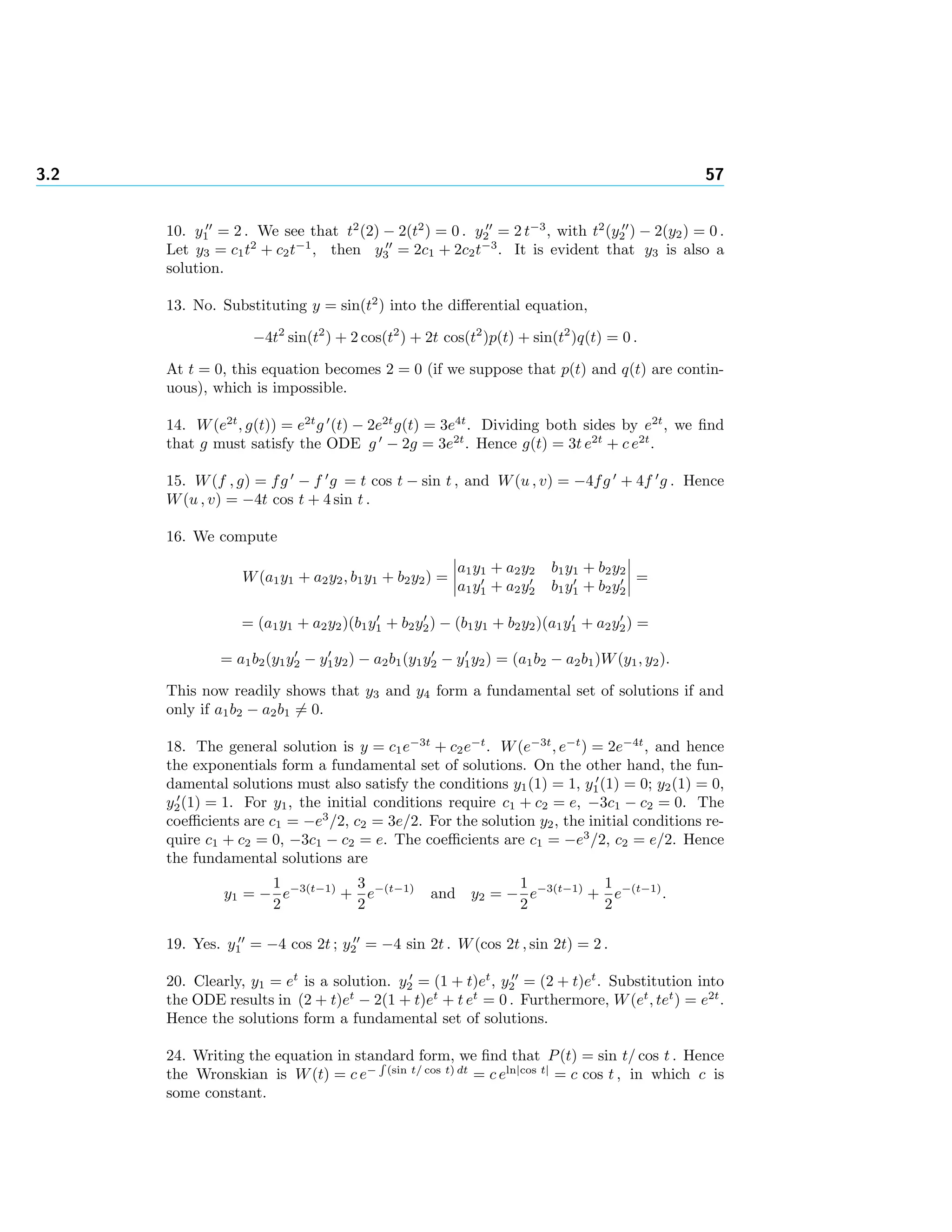 3.2 57
10. y1 = 2 . We see that t2
(2) − 2(t2
) = 0 . y2 = 2 t−3
, with t2
(y2 ) − 2(y2) = 0 .
Let y3 = c1t2
+ c2t−1
, then y3 = 2c1 + 2c2t−3
. It is evident that y3 is also a
solution.
13. No. Substituting y = sin(t2
) into the diﬀerential equation,
−4t2
sin(t2
) + 2 cos(t2
) + 2t cos(t2
)p(t) + sin(t2
)q(t) = 0 .
At t = 0, this equation becomes 2 = 0 (if we suppose that p(t) and q(t) are contin-
uous), which is impossible.
14. W(e2t
, g(t)) = e2t
g (t) − 2e2t
g(t) = 3e4t
. Dividing both sides by e2t
, we ﬁnd
that g must satisfy the ODE g − 2g = 3e2t
. Hence g(t) = 3t e2t
+ c e2t
.
15. W(f , g) = fg − f g = t cos t − sin t , and W(u , v) = −4fg + 4f g . Hence
W(u , v) = −4t cos t + 4 sin t .
16. We compute
W(a1y1 + a2y2, b1y1 + b2y2) =
a1y1 + a2y2 b1y1 + b2y2
a1y1 + a2y2 b1y1 + b2y2
=
= (a1y1 + a2y2)(b1y1 + b2y2) − (b1y1 + b2y2)(a1y1 + a2y2) =
= a1b2(y1y2 − y1y2) − a2b1(y1y2 − y1y2) = (a1b2 − a2b1)W(y1, y2).
This now readily shows that y3 and y4 form a fundamental set of solutions if and
only if a1b2 − a2b1 = 0.
18. The general solution is y = c1e−3t
+ c2e−t
. W(e−3t
, e−t
) = 2e−4t
, and hence
the exponentials form a fundamental set of solutions. On the other hand, the fun-
damental solutions must also satisfy the conditions y1(1) = 1, y1(1) = 0; y2(1) = 0,
y2(1) = 1. For y1, the initial conditions require c1 + c2 = e, −3c1 − c2 = 0. The
coeﬃcients are c1 = −e3
/2, c2 = 3e/2. For the solution y2, the initial conditions re-
quire c1 + c2 = 0, −3c1 − c2 = e. The coeﬃcients are c1 = −e3
/2, c2 = e/2. Hence
the fundamental solutions are
y1 = −
1
2
e−3(t−1)
+
3
2
e−(t−1)
and y2 = −
1
2
e−3(t−1)
+
1
2
e−(t−1)
.
19. Yes. y1 = −4 cos 2t ; y2 = −4 sin 2t . W(cos 2t , sin 2t) = 2 .
20. Clearly, y1 = et
is a solution. y2 = (1 + t)et
, y2 = (2 + t)et
. Substitution into
the ODE results in (2 + t)et
− 2(1 + t)et
+ t et
= 0 . Furthermore, W(et
, tet
) = e2t
.
Hence the solutions form a fundamental set of solutions.
24. Writing the equation in standard form, we ﬁnd that P(t) = sin t/ cos t . Hence
the Wronskian is W(t) = c e− (sin t/ cos t) dt
= c eln|cos t|
= c cos t , in which c is
some constant.
 