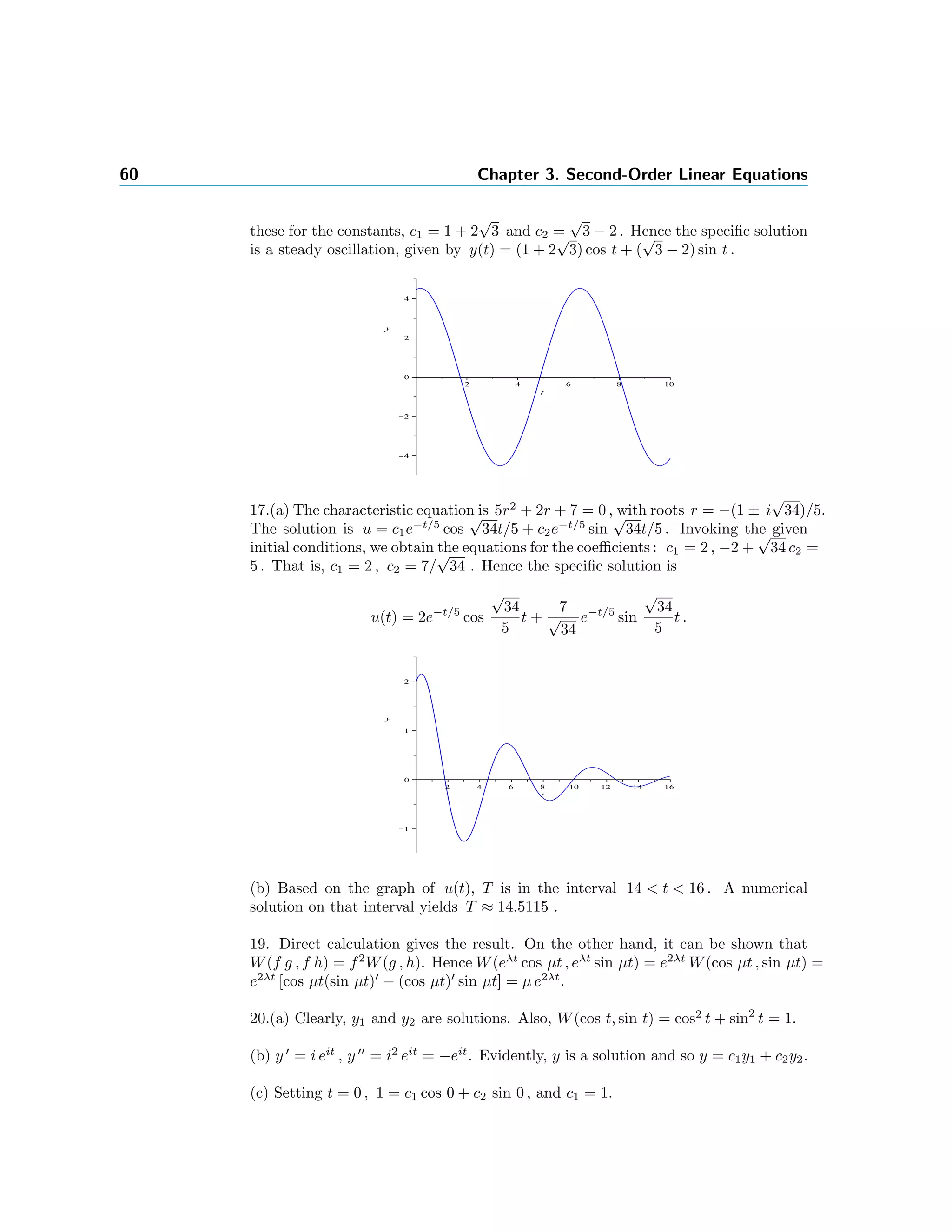 60 Chapter 3. Second-Order Linear Equations
these for the constants, c1 = 1 + 2
√
3 and c2 =
√
3 − 2 . Hence the speciﬁc solution
is a steady oscillation, given by y(t) = (1 + 2
√
3) cos t + (
√
3 − 2) sin t .
17.(a) The characteristic equation is 5r2
+ 2r + 7 = 0 , with roots r = −(1 ± i
√
34)/5.
The solution is u = c1e−t/5
cos
√
34t/5 + c2e−t/5
sin
√
34t/5 . Invoking the given
initial conditions, we obtain the equations for the coeﬃcients : c1 = 2 , −2 +
√
34 c2 =
5 . That is, c1 = 2 , c2 = 7/
√
34 . Hence the speciﬁc solution is
u(t) = 2e−t/5
cos
√
34
5
t +
7
√
34
e−t/5
sin
√
34
5
t .
(b) Based on the graph of u(t), T is in the interval 14 < t < 16 . A numerical
solution on that interval yields T ≈ 14.5115 .
19. Direct calculation gives the result. On the other hand, it can be shown that
W(f g , f h) = f2
W(g , h). Hence W(eλt
cos µt , eλt
sin µt) = e2λt
W(cos µt , sin µt) =
e2λt
[cos µt(sin µt) − (cos µt) sin µt] = µ e2λt
.
20.(a) Clearly, y1 and y2 are solutions. Also, W(cos t, sin t) = cos2
t + sin2
t = 1.
(b) y = i eit
, y = i2
eit
= −eit
. Evidently, y is a solution and so y = c1y1 + c2y2.
(c) Setting t = 0 , 1 = c1 cos 0 + c2 sin 0 , and c1 = 1.
 
