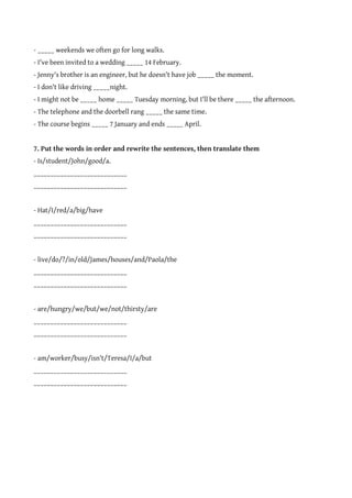 - _____ weekends we often go for long walks.
- I've been invited to a wedding _____ 14 February.
- Jenny's brother is an engineer, but he doesn't have job _____ the moment.
- I don't like driving _____night.
- I might not be _____ home _____ Tuesday morning, but I'll be there _____ the afternoon.
- The telephone and the doorbell rang _____ the same time.
- The course begins _____ 7 January and ends _____ April.


7. Put the words in order and rewrite the sentences, then translate them
- Is/student/John/good/a.
____________________________
____________________________


- Hat/I/red/a/big/have
____________________________
____________________________


- live/do/?/in/old/James/houses/and/Paola/the
____________________________
____________________________


- are/hungry/we/but/we/not/thirsty/are
____________________________
____________________________


- am/worker/busy/isn't/Teresa/I/a/but
____________________________
____________________________
 