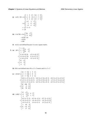 Chapter 1: Systems of Linear Equations and Matrices SSM: Elementary Linear Algebra
10
(j)
1 5 2 18 3 9
tr 3 tr 1 0 1 3 3 6
3 2 4 12 3 9
17 2 7
tr 2 3 5
9 1 5
17 3 5
25
( )
D E
⎛ ⎞
⎡ ⎤ ⎡ ⎤
⎜ ⎟
⎢ ⎥ ⎢ ⎥
− = − − −
⎜ ⎟
⎢ ⎥ ⎢ ⎥
⎜ ⎟
⎣ ⎦ ⎣ ⎦
⎝ ⎠
⎛ ⎞
− −
⎡ ⎤
⎜ ⎟
⎢ ⎥
= − −
⎜ ⎟
⎢ ⎥
⎜ ⎟
− − −
⎣ ⎦
⎝ ⎠
= − − −
= −
(k)
28 7
4 tr 7 4 tr
0 14
4 28 14
4 42
168
( )
( )
( )
B
⎛ ⎞
−
⎡ ⎤
= ⎜ ⎟
⎢ ⎥
⎣ ⎦
⎝ ⎠
= +
=
=
(l) tr(A) is not defined because A is not a square matrix.
5. (a)
3 0
4 1
1 2
0 2
1 1
3 4 0 3 1 0 2
1 4 2 0 1 1 2 2
1 4 1 0 1 1 1 2
12 3
4 5
4 1
( ) ( ( ) ( )
( ) ( ) ( ) ( )
( ) ( ) ( ) ( )
AB
⎡ ⎤
−
⎡ ⎤
⎢ ⎥
= − ⎢ ⎥
⎢ ⎥ ⎣ ⎦
⎣ ⎦
⋅ + ⋅0) − ⋅ + ⋅
⎡ ⎤
⎢ ⎥
= − ⋅ + ⋅ ⋅ + ⋅
⎢ ⎥
⋅ + ⋅ − ⋅ + ⋅
⎣ ⎦
−
⎡ ⎤
⎢ ⎥
= −
⎢ ⎥
⎣ ⎦
(b) BA is not defined since B is a 2 × 2 matrix and A is 3 × 2.
(c)
18 3 9 1 5 2
3 3 3 6 1 0 1
12 3 9 3 2 4
18 1 3 1 9 3 18 5 3 0 9 2 18 2 3 1 9 4
3 1 3 1 6 3 3 5 3 0 6 2 3 2 3 1 6 4
12 1 3 1 9 3 12 5 3 0 9 2 12 2 3 1
( )
( ) ( ) ( ) ( ) ( ) ( ) ( ) ( ) ( )
( ) ( ) ( ) ( ) ( ) ( ) ( ) ( ) ( )
( ) ( ) ( ) ( ) ( ) ( ) ( ) (
E D
⎡ ⎤ ⎡ ⎤
⎢ ⎥ ⎢ ⎥
= − −
⎢ ⎥ ⎢ ⎥
⎣ ⎦ ⎣ ⎦
⋅ − ⋅ + ⋅ ⋅ + ⋅ + ⋅ ⋅ + ⋅ + ⋅
= − ⋅ − ⋅ + ⋅ − ⋅ + ⋅ + ⋅ − ⋅ + ⋅ + ⋅
⋅ − ⋅ + ⋅ ⋅ + ⋅ + ⋅ ⋅ + ⋅ 9 4
42 108 75
12 3 21
36 78 63
) ( )
⎡ ⎤
⎢ ⎥
⎢ ⎥
+ ⋅
⎣ ⎦
⎡ ⎤
⎢ ⎥
= −
⎢ ⎥
⎣ ⎦
(d)
12 3
1 4 2
4 5
3 1 5
4 1
12 1 3 3 12 4 3 1 12 2 3 5
4 1 5 3 4 4 5 1 4 2 5 5
4 1 1 3 4 4 1 1 4 2 1 5
3 45 9
11 11 17
7 17 13
( )
( ) ( ) ( ) ( ) ( ) ( )
( ) ( ) ( ) ( ) ( ) ( )
( ) ( ) ( ) ( ) ( ) ( )
AB C
−
⎡ ⎤
⎡ ⎤
⎢ ⎥
= − ⎢ ⎥
⎢ ⎥ ⎣ ⎦
⎣ ⎦
⋅ − ⋅ ⋅ − ⋅ ⋅ − ⋅
⎡ ⎤
⎢ ⎥
= − ⋅ + ⋅ − ⋅ + ⋅ − ⋅ + ⋅
⎢ ⎥
⋅ + ⋅ ⋅ + ⋅ ⋅ + ⋅
⎣ ⎦
⎡ ⎤
⎢ ⎥
= −
⎢ ⎥
⎣ ⎦
 
