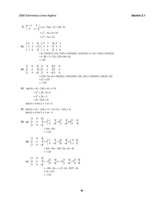 SSM: Elementary Linear Algebra Section 2.1
45
9.
2
2
3 5
3 2 5 3
3 2
5 6 15
5 21
( )( ) ( )( )
a
a a
a
a a
a a
−
= − − − −
− −
= − + +
= − +
11.
2 1 4 2 1 4 2 1
3 5 7 3 5 7 3 5
1 6 2 1 6 2 1 6
2 5 2 1 7 1 4 3 6 4 5 1 2 7 6 1 3 2
20 7 72 20 84 6
65
[( )( )( ) ( )( )( ) ( )( )( )] [( )( )( ) ( )( )( ) ( )( )( )]
[ ] [ ]
− − −
− = −
= − + − + − + − − +
= − − + − + +
= −
13.
3 0 0 3 0 0 3 0
2 1 5 2 1 5 2 1
1 9 4 1 9 4 1 9
3 1 4 0 5 1 0 2 9 0 1 1 3 5 9 0 2 4
12 135
123
[( )( )( ) ( )( )( ) ( )( )( )] [ ( )( ) ( )( )( ) ( )( )( )]
− = − −
− −
= − − + + − − + + −
= −
= −
15.
2
2
2 4 5
2 8 5
2 3
1 3
det( ) ( )( ) ( )
( )( )
A = λ − λ + − −
= λ + λ − +
= λ + λ −
= λ − λ +
det(A) = 0 for λ = 1 or −3.
17. det(A) = (λ − 1)(λ + 1) − 0 = (λ − 1)(λ + 1)
det(A) = 0 for λ = 1 or −1.
19. (a)
3 0 0
1 5 2 5 2 1
2 1 5 3 0 0
9 4 1 4 1 9
1 9 4
3 4 45
123
( )
− −
− = − +
− −
−
= −
= −
(b)
3 0 0
1 5 0 0 0 0
2 1 5 3 2 1
9 4 9 4 1 5
1 9 4
3 4 45 2 0 0 0 0
123
( ) ( ) ( )
−
− = − +
− − −
−
= − − − + −
= −
(c)
3 0 0
0 0 3 0 3 0
2 1 5 2 1 5
9 4 1 4 1 9
1 9 4
2 0 0 12 0 5 27 0
12 135
123
( )
( ) ( ) ( )
− = − + − −
− −
−
= − − − − − − −
= −
= −
 
