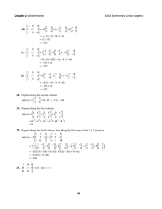 Chapter 2: Determinants SSM: Elementary Linear Algebra
46
(d)
3 0 0
2 5 3 0 3 0
2 1 5 0 1 9
1 4 1 4 2 5
1 9 4
12 0 9 15 0
12 135
123
( )
( ) ( )
− = − + − −
− −
−
= − − − − −
= −
= −
(e)
3 0 0
0 0 3 0 3 0
2 1 5 1 9 4
1 5 2 5 2 1
1 9 4
0 0 9 15 0 4 3 0
135 12
123
( )
( ) ( ) ( )
− = − + −
− −
−
= − − − − − −
= − +
= −
(f)
3 0 0
2 1 3 0 3 0
2 1 5 0 5 4
1 9 1 9 2 1
1 9 4
5 27 0 4 3 0
135 12
123
( )
( ) ( )
−
− = − + −
−
−
= − − − − −
= − +
= −
21. Expand along the second column.
3 7
5 5 15 7 40
1 5
det( ) [ ( )]
A
−
= = − − − = −
−
23. Expand along the first column.
2 2 2
2 2 2
3 3 3 3 3 3
1 1 1
0
det( )
( ) ( ) ( )
k k k k k k
A
k k k k k k
k k k k k k
= − +
= − − − + −
=
25. Expand along the third column, then along the first rows of the 3 × 3 matrices.
3 3 5 3 3 5
3 2 2 2 3 2 2 2
2 10 2 4 1 0
2 2 2 2 2 2 2 2 2 2 2 2
3 3 3 5 3 3 3 5
10 2 2 2 2 10 1 0 4 0 4 1
3 3 24 3 8 5 16 3 3 2 3 8 5 6
3 128 3 48
240
det( )
[ ( ) ( ) ( )] [ ( ) ( ) ( )]
( ) ( )
A = − − − −
⎛ ⎞ ⎛ ⎞
− − − −
= − + − − +
⎜ ⎟ ⎜ ⎟
⎝ ⎠ ⎝ ⎠
= − − + − − + −
= − − −
= −
27.
1 0 0
0 1 0 1 1 1 1
0 0 1
( )( )( )
− = − = −
 