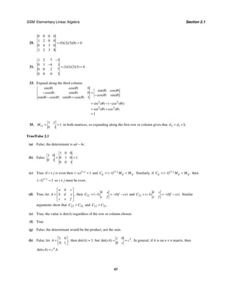 SSM: Elementary Linear Algebra Section 2.1
47
29.
0 0 0 0
1 2 0 0
0 2 3 8 0
0 4 3 0
1 2 3 8
( )( )( )( )
= =
31.
1 2 7 3
0 1 4 1
1 1 2 3 6
0 0 2 7
0 0 0 3
( )( )( )( )
−
−
= =
33. Expand along the third column.
2 2
2 2
0
0
1
1
sin( ) cos( )
sin( ) cos( )
cos( ) sin( )
cos( ) sin( )
sin( ) cos( ) sin( ) cos( )
sin ( ) ( cos ( ))
sin ( ) cos ( )
θ θ
θ θ
θ θ
θ θ
θ θ θ θ
θ θ
θ θ
− =
−
− +
= − −
= +
=
35. 11
1
1
0 1
f
M = = in both matrices, so expanding along the first row or column gives that 2 1 .
d d
= + λ
True/False 2.1
(a) False; the determinant is ad − bc.
(b) False;
1 0 0
1 0
0 1 0 1
0 1
0 0 1
= =
(c) True; if i + j is even then 1
( )i j
a +
− = and 1
( ) .
i j
ij ij ij
C M M
+
= − = Similarly, if 1
( ) ,
i j
ij ij ij
C M M
+
= − = then
1 1
( )i j
+
− = so i + j must be even.
(d) True; let ,
a b c
A b d e
c e f
⎡ ⎤
⎢ ⎥
=
⎢ ⎥
⎣ ⎦
then 12 1
( ) ( )
b e
C bf ce
c f
= − = − − and 21 1
( ) ( ).
b c
C bf ce
e f
= − = − − Similar
arguments show that 23 32
C C
= and 13 31.
C C
=
(e) True; the value is det(A) regardless of the row or column chosen.
(f) True
(g) False; the determinant would be the product, not the sum.
(h) False; let
1 0
0 1
,
A
⎡ ⎤
= ⎢ ⎥
⎣ ⎦
then det(A) = 1, but 2
0
0
det( ) .
c
cA c
c
= = In general, if A is an n × n matrix, then
det( ) .
n
cA c A
=
 