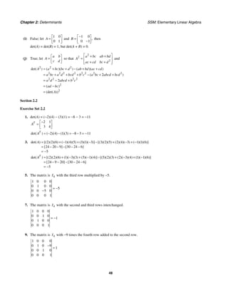 Chapter 2: Determinants SSM: Elementary Linear Algebra
48
(i) False; let
1 0
0 1
A
⎡ ⎤
= ⎢ ⎥
⎣ ⎦
and
1 0
0 1
,
B
−
⎡ ⎤
= ⎢ ⎥
−
⎣ ⎦
then
det(A) = det(B) = 1, but det(A + B) = 0.
(j) True; let
a b
A
c d
⎡ ⎤
= ⎢ ⎥
⎣ ⎦
so that
2
2
2
a bc ab bd
A
ac cd bc d
⎡ ⎤
+ +
= ⎢ ⎥
+ +
⎢ ⎥
⎣ ⎦
and
2 2 2
2 2 2 2 2 2 2 2
2 2 2 2
2
2
2
2
det( ) ( )( ) ( )( )
( )
( )
(det( ))
A a bc bc d ab bd ac cd
a bc a d bcd b c a bc abcd bcd
a d abcd b c
ad bc
A
= + + − + +
= + + + − + +
= − +
= −
=
Section 2.2
Exercise Set 2.2
1. det(A) = (−2)(4) − (3)(1) = −8 − 3 = −11
2 1
3 4
T
A
−
⎡ ⎤
= ⎢ ⎥
⎣ ⎦
2 4 1 3 8 3 11
det( ) ( )( ) ( )( )
T
A = − − = − − = −
3. 2 2 6 1 4 5 3 1 3 3 2 5 2 4 3 1 1 6
24 20 9 30 24 6
5
det( ) [( )( )( ) ( )( )( ) ( )( )( )] [( )( )( ) ( )( )( ) ( )( )( )]
[ ] [ ]
A = + − + − − + − + −
= − − − − −
= −
2 2 6 1 3 3 5 1 4 5 2 3 2 3 4 1 1 6
24 9 20 30 24 6
5
det( ) [( )( )( ) ( )( )( ) ( )( )( )] [( )( )( ) ( )( )( ) ( )( )( )]
[ ] [ ]
T
A = + − + − − + − + −
= − − − − −
= −
5. The matrix is 4
I with the third row multiplied by −5.
1 0 0 0
0 1 0 0
5
0 0 5 0
0 0 0 1
= −
−
7. The matrix is 4
I with the second and third rows interchanged.
1 0 0 0
0 0 1 0
1
0 1 0 0
0 0 0 1
= −
9. The matrix is 4
I with −9 times the fourth row added to the second row.
1 0 0 0
0 1 0 9
1
0 0 1 0
0 0 0 1
−
=
 