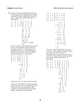 Chapter 2: Determinants SSM: Elementary Linear Algebra
50
19. Exercise 14: First add multiples of the first row
to the remaining rows, then expand by cofactors
along the first column. Repeat these steps with
the 3 × 3 determinant, then evaluate the 2 × 2
determinant.
1 2 3 1 1 2 3 1
5 9 6 3 0 1 9 2
1 2 6 2 0 0 3 1
2 8 6 1 0 12 0 1
1 9 2
0 3 1
12 0 1
1 9 2
0 3 1
0 108 23
3 1
108 23
3 23 1 108
39
( )( ) ( )( )
− −
− − −
=
− − − − −
−
− −
= − −
−
− −
= − −
− −
=
= − − −
=
Exercise 15: Add −2 times the second row to the
first row, then expand by cofactors along the
first column. For the 3 × 3 determinant, add
multiples of the first row to the remaining row,
then expand by cofactors of the first column.
Finally, evaluate the 2 × 2 determinant.
2 1 3 1 0 1 1 1
1 0 1 1 1 0 1 1
0 2 1 0 0 2 1 0
0 1 2 2 0 1 2 3
1 1 1
1 2 1 0
1 2 3
1 1 1
0 1 2
0 1 4
1 2
1 4
4 2
6
( )
( )
−
=
−
= −
−
= − −
−
= −
= − − −
=
Exercise 16: Add
1
2
− times the first row to the
second row, then expand by cofactors along the
fourth column. For the 3 × 3 determinant, add −2
times the second row to the third row, then
expand by cofactors along the second column.
Finally, evaluate the 2 × 2 determinant.
1 1 1 1 1
2 2 2 2 2
2 1 1 2 1 1
3 3 3 3 3 3
1 2 1 2
3 3 3 3
1 1
2 2
2 1 1
3 3 3
1 2
3 3
1 1
2 2
2 1 1
3 3 3
5 2
3 3
1 1
2 2
5 2
3 3
0 1 1 1 0 1 1 1
1 0 0
0 0
0 0 0 0
0
1
0
0
0
1
3
1 1 5
3 3 6
1
6
( )
=
− −
= −
−
= −
− −
⎛ ⎞
= −⎜ ⎟
− −
⎝ ⎠
⎡ ⎤
⎛ ⎞
= − − − −
⎜ ⎟
⎢ ⎥
⎝ ⎠
⎣ ⎦
= −
Exercise 17: Add 2 times the first row to the
second row, then expand by cofactors along the
first column two times. For the 3 × 3
determinant, add −2 times the first row to the
second row, then expand by cofactors along the
first column. Finally, evaluate the 2 × 2
determinant.
1 3 1 5 3 1 3 1 5 3
2 7 0 4 2 0 1 2 6 8
0 0 1 0 1 0 0 1 0 1
0 0 2 1 1 0 0 2 1 1
0 0 0 1 1 0 0 0 1 1
1 2 6 8
0 1 0 1
0 2 1 1
0 0 1 1
1 0 1
1 2 1 1
0 1 1
1 0 1
0 1 1
0 1 1
1 1
1 1
1 1
2
( )
[ ( )]
− − − −
=
−
=
= −
= − −
−
= −
= − − −
= −
 