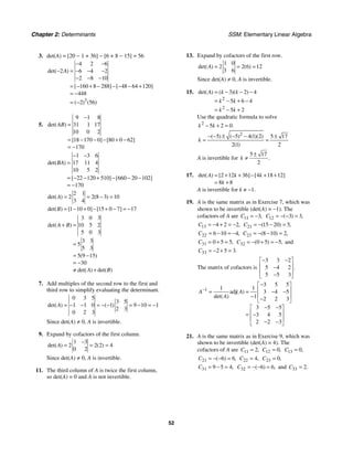Chapter 2: Determinants SSM: Elementary Linear Algebra
52
3. det(A) = [20 − 1 + 36] − [6 + 8 − 15] = 56
3
4 2 6
2 6 4 2
2 8 10
160 8 288 48 64 120
448
2 56
det( )
[ ] [ ]
( ) ( )
A
− −
− = − − −
− − −
= − + − − − − +
= −
= −
5.
9 1 8
31 1 17
10 0 2
18 170 0 80 0 62
170
det( )
[ ] [ ]
AB
−
=
= − − − + −
= −
1 3 6
17 11 4
10 5 2
22 120 510 660 20 102
170
det( )
[ ] [ ]
BA
− −
=
= − − + − − −
= −
2 1
2 2 8 3 10
3 4
det( ) ( )
A = = − =
1 10 0 15 0 7 17
det( ) [ ] [ ]
B = − + − + − = −
3 0 3
10 5 2
5 0 3
3 3
5
5 3
5 9 15
30
det( )
( )
det( ) det( )
A B
A B
+ =
=
= −
= −
≠ +
7. Add multiples of the second row to the first and
third row to simplify evaluating the determinant.
0 3 5
3 5
1 1 0 1 9 10 1
2 3
0 2 3
det( ) ( )
A = − − = − − = − = −
Since det(A) ≠ 0, A is invertible.
9. Expand by cofactors of the first column.
1 3
2 2 2 4
0 2
det( ) ( )
A
−
= = =
Since det(A) ≠ 0, A is invertible.
11. The third column of A is twice the first column,
so det(A) = 0 and A is not invertible.
13. Expand by cofactors of the first row.
1 0
2 2 6 12
3 6
det( ) ( )
A = = =
Since det(A) ≠ 0, A is invertible.
15.
2
2
3 2 4
5 6 4
5 2
det( ) ( )( )
A k k
k k
k k
= − − −
= − + −
= − +
Use the quadratic formula to solve
2
5 2 0.
k k
− + =
2
5 5 4 1 2 5 17
2 1 2
( ) ( ) ( )( )
( )
k
− − ± − − ±
= =
A is invertible for
5 17
2
.
k
±
≠
17. 2 12 36 4 18 12
8 8
det( ) [ ] [ ]
A k k
k
= + + − + +
= +
A is invertible for k ≠ −1.
19. A is the same matrix as in Exercise 7, which was
shown to be invertible (det(A) = −1). The
cofactors of A are 11 3,
C = − 12 3 3
( ) ,
C = − − =
13 4 2 2,
C = − + = − 21 15 20 5
( ) ,
C = − − =
22 6 10 4,
C = − = − 23 8 10 2
( ) ,
C = − − =
31 0 5 5,
C = + = 32 0 5 5
( ) ,
C = − + = − and
33 2 5 3.
C = − + =
The matrix of cofactors is
3 3 2
5 4 2
5 5 3
.
− −
⎡ ⎤
⎢ ⎥
−
⎢ ⎥
−
⎣ ⎦
1
3 5 5
1 1
adj 3 4 5
1 2 2 3
3 5 5
3 4 5
2 2 3
( )
det( )
A A
A
−
−
⎡ ⎤
⎢ ⎥
= = − −
⎢ ⎥
− −
⎣ ⎦
− −
⎡ ⎤
⎢ ⎥
= −
⎢ ⎥
− −
⎣ ⎦
21. A is the same matrix as in Exercise 9, which was
shown to be invertible (det(A) = 4). The
cofactors of A are 11 2,
C = 12 0,
C = 13 0,
C =
21 6 6
( ) ,
C = − − = 22 4,
C = 23 0,
C =
31 9 5 4,
C = − = 32 6 6
( ) ,
C = − − = and 33 2.
C =
 