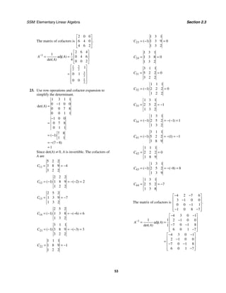 SSM: Elementary Linear Algebra Section 2.3
53
The matrix of cofactors is
2 0 0
6 4 0
4 6 2
.
⎡ ⎤
⎢ ⎥
⎢ ⎥
⎣ ⎦
1
3
1
2 2
3
2
1
2
2 6 4
1 1
adj 0 4 6
4 0 0 2
1
0 1
0 0
( )
det( )
A A
A
−
⎡ ⎤
⎢ ⎥
= =
⎢ ⎥
⎣ ⎦
⎡ ⎤
⎢ ⎥
= ⎢ ⎥
⎢ ⎥
⎢ ⎥
⎣ ⎦
23. Use row operations and cofactor expansion to
simplify the determinant.
1 3 1 1
0 1 0 0
0 0 7 8
0 0 1 1
1 0 0
0 7 8
0 1 1
7 8
1
1 1
7 8
1
det( )
( )
( )
A
−
=
−
=
= −
= − −
=
Since det(A) ≠ 0, A is invertible. The cofactors of
A are
11
5 2 2
3 8 9 4
3 2 2
C = = −
12
2 2 2
1 1 8 9 2 2
1 2 2
( ) ( )
C = − = − − =
13
2 5 2
1 3 9 7
1 3 2
C = = −
14
2 5 2
1 1 3 8 6 6
1 3 2
( ) ( )
C = − = − − =
21
3 1 1
1 3 8 9 3 3
3 2 2
( ) ( )
C = − = − − =
22
1 1 1
1 8 9 1
1 2 2
C = = −
23
1 3 1
1 1 3 9 0
1 3 2
( )
C = − =
24
1 3 1
1 3 8 0
1 3 2
C = =
31
3 1 1
5 2 2 0
3 2 2
C = =
32
1 1 1
1 2 2 2 0
1 2 2
( )
C = − =
33
1 3 1
2 5 2 1
1 3 2
C = = −
34
1 3 1
1 2 5 2 1 1
1 3 2
( ) ( )
C = − = − − =
41
3 1 1
1 5 2 2 1 1
3 8 9
( ) ( )
C = − = − = −
42
1 1 1
2 2 2 0
1 8 9
C = =
43
1 3 1
1 2 5 2 8 8
1 3 9
( ) ( )
C = − = − − =
44
1 3 1
2 5 2 7
1 3 8
C = = −
The matrix of cofactors is
4 2 7 6
3 1 0 0
0 0 1 1
1 0 8 7
.
− −
⎡ ⎤
⎢ ⎥
−
⎢ ⎥
−
⎢ ⎥
− −
⎢ ⎥
⎣ ⎦
1
4 3 0 1
1 1 2 1 0 0
adj
7 0 1 8
1
6 0 1 7
4 3 0 1
2 1 0 0
7 0 1 8
6 0 1 7
( )
det( )
A A
A
−
− −
⎡ ⎤
⎢ ⎥
−
= = ⎢ ⎥
− −
⎢ ⎥
−
⎢ ⎥
⎣ ⎦
− −
⎡ ⎤
⎢ ⎥
−
= ⎢ ⎥
− −
⎢ ⎥
−
⎢ ⎥
⎣ ⎦
 