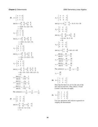 Chapter 2: Determinants SSM: Elementary Linear Algebra
54
25.
4 5 0
11 1 2
1 5 2
A
⎡ ⎤
⎢ ⎥
=
⎢ ⎥
⎣ ⎦
4 5 4 5
2 2
1 5 11 1
2 20 5 2 4 55
132
det( )
( ) ( )
A = − +
= − − + −
= −
2 5 0
3 1 2
1 5 2
x
A
⎡ ⎤
⎢ ⎥
=
⎢ ⎥
⎣ ⎦
2 5 2 5
2 2
1 5 3 1
2 10 5 2 2 15
36
det( )
( ) ( )
x
A = − +
= − − + −
= −
4 2 0
11 3 2
1 1 2
y
A
⎡ ⎤
⎢ ⎥
=
⎢ ⎥
⎣ ⎦
4 2 4 2
2 2
1 1 11 3
2 4 2 2 12 22
24
det( )
( ) ( )
y
A = − +
= − − + −
= −
4 5 2
11 1 3
1 5 1
z
A
⎡ ⎤
⎢ ⎥
=
⎢ ⎥
⎣ ⎦
1 3 5 2 5 2
4 11
5 1 5 1 1 3
4 1 15 11 5 10 15 2
12
det( )
( ) ( ) ( )
z
A = − +
= − − − + −
=
36 3
132 11
det( )
det( )
x
A
x
A
−
= = =
−
24 2
132 11
det( )
det( )
y
A
y
A
−
= = =
−
12 1
132 11
det( )
det( )
z
A
z
A
= = = −
−
The solution is
3
11
,
x =
2
11
,
y =
1
11
.
z = −
27.
1 3 1
2 1 0
4 0 3
A
−
⎡ ⎤
⎢ ⎥
= −
⎢ ⎥
−
⎣ ⎦
2 1 1 3
3
4 0 2 1
0 4 3 1 6
11
det( ) ( )
( ) ( )
A
− −
= + −
−
= + − − +
= −
1
4 3 1
2 1 0
0 0 3
A
−
⎡ ⎤
⎢ ⎥
= − −
⎢ ⎥
−
⎣ ⎦
1
4 3
3 3 4 6 30
2 1
det( ) ( ) ( )
A
−
= − = − − − =
− −
2
1 4 1
2 2 0
4 0 3
A
⎡ ⎤
⎢ ⎥
= −
⎢ ⎥
−
⎣ ⎦
2
2 2 1 4
3
4 0 2 2
0 8 3 2 8
38
det( ) ( )
( ) ( )
A
−
= + −
−
= + − − −
=
3
1 3 4
2 1 2
4 0 0
A
−
⎡ ⎤
⎢ ⎥
= − −
⎢ ⎥
⎣ ⎦
3
3 4
4 4 6 4 40
1 2
det( ) ( )
A
−
= = + =
− −
1
1
30 30
11 11
det( )
det( )
A
x
A
= = = −
−
2
2
38 38
11 11
det( )
det( )
A
x
A
= = = −
−
3
3
40 40
11 11
det( )
det( )
A
x
A
= = = −
−
The solution is 1
30
11
,
x = − 2
38
11
,
x = −
3
40
11
.
x = −
29.
3 1 1
1 7 2
2 6 1
A
−
⎡ ⎤
⎢ ⎥
= − −
⎢ ⎥
−
⎣ ⎦
Note that the third row of A is the sum of the
first and second rows. Thus, det(A) = 0 and
Cramer’s rule does not apply.
31.
4 1 1 1
3 7 1 1
7 3 5 8
1 1 1 2
A
⎡ ⎤
⎢ ⎥
−
= ⎢ ⎥
−
⎢ ⎥
⎢ ⎥
⎣ ⎦
Use row operations and cofactor expansion to
simplify the determinant.
 