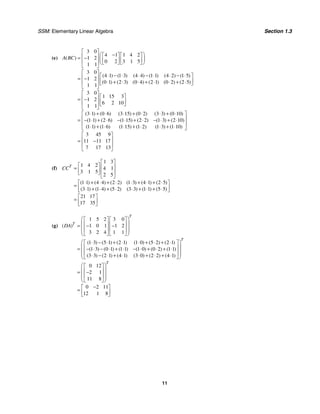 SSM: Elementary Linear Algebra Section 1.3
11
(e)
3 0
4 1 1 4 2
1 2
0 2 3 1 5
1 1
3 0
4 1 1 3 4 4 1 1 4 2 1 5
1 2
0 1 2 3 0 4 2 1 0 2 2 5
1 1
3 0
1 15 3
1 2
6 2 10
1 1
3 1 0 6 3 15 0 2 3 3 0
( )
( ) ( ) ( ) ( ) ( ) ( )
( ) ( ) ( ) ( ) ( ) ( )
( ) ( ) ( ) ( ) ( ) (
A BC
⎡ ⎤
⎛ ⎞
−
⎡ ⎤ ⎡ ⎤
⎢ ⎥
= − ⎜ ⎟
⎢ ⎥ ⎢ ⎥
⎢ ⎥ ⎣ ⎦ ⎣ ⎦
⎝ ⎠
⎣ ⎦
⎡ ⎤
⋅ − ⋅ ⋅ − ⋅ ⋅ − ⋅
⎡ ⎤
⎢ ⎥
= − ⎢ ⎥
⋅ + ⋅ ⋅ + ⋅ ⋅ + ⋅
⎢ ⎥ ⎣ ⎦
⎣ ⎦
⎡ ⎤
⎡ ⎤
⎢ ⎥
= − ⎢ ⎥
⎢ ⎥ ⎣ ⎦
⎣ ⎦
⋅ + ⋅ ⋅ + ⋅ ⋅ +
=
10
1 1 2 6 1 15 2 2 1 3 2 10
1 1 1 6 1 15 1 2 1 3 1 10
3 45 9
11 11 17
7 17 13
)
( ) ( ) ( ) ( ) ( ) ( )
( ) ( ) ( ) ( ) ( ) ( )
⋅
⎡ ⎤
⎢ ⎥
− ⋅ + ⋅ − ⋅ + ⋅ − ⋅ + ⋅
⎢ ⎥
⋅ + ⋅ ⋅ + ⋅ ⋅ + ⋅
⎣ ⎦
⎡ ⎤
⎢ ⎥
= −
⎢ ⎥
⎣ ⎦
(f)
1 3
1 4 2
4 1
3 1 5
2 5
1 1 4 4 2 2 1 3 4 1 2 5
3 1 1 4 5 2 3 3 1 1 5 5
21 17
17 35
( ) ( ) ( ) ( ) ( ) ( )
( ) ( ) ( ) ( ) ( ) ( )
T
CC
⎡ ⎤
⎡ ⎤ ⎢ ⎥
= ⎢ ⎥ ⎢ ⎥
⎣ ⎦
⎣ ⎦
⋅ + ⋅ + ⋅ ⋅ + ⋅ + ⋅
⎡ ⎤
= ⎢ ⎥
⋅ + ⋅ + ⋅ ⋅ + ⋅ + ⋅
⎣ ⎦
⎡ ⎤
= ⎢ ⎥
⎣ ⎦
(g)
1 5 2 3 0
1 0 1 1 2
3 2 4 1 1
1 3 5 1 2 1 1 0 5 2 2 1
1 3 0 1 1 1 1 0 0 2 1 1
3 3 2 1 4 1 3 0 2 2 4 1
0 12
2 1
11 8
( )
( ) ( ) ( ) ( ) ( ) ( )
( ) ( ) ( ) ( ) ( ) ( )
( ) ( ) ( ) ( ) ( ) ( )
T
T
T
DA
⎛ ⎞
⎡ ⎤ ⎡ ⎤
⎜ ⎟
⎢ ⎥ ⎢ ⎥
= − −
⎜ ⎟
⎢ ⎥ ⎢ ⎥
⎜ ⎟
⎣ ⎦ ⎣ ⎦
⎝ ⎠
⎛ ⎞
⋅ − ⋅ + ⋅ ⋅ + ⋅ + ⋅
⎡ ⎤
⎜ ⎟
⎢ ⎥
= − ⋅ − ⋅ + ⋅ − ⋅ + ⋅ + ⋅
⎜ ⎟
⎢ ⎥
⎜ ⎟
⋅ − ⋅ + ⋅ ⋅ + ⋅ + ⋅
⎣ ⎦
⎝ ⎠
⎛ ⎞
⎡ ⎤
⎜ ⎟
⎢ ⎥
= −
⎜ ⎢ ⎥
⎜
⎣ ⎦
⎝ ⎠
0 2 11
12 1 8
T
⎟
⎟
−
⎡ ⎤
= ⎢ ⎥
⎣ ⎦
 