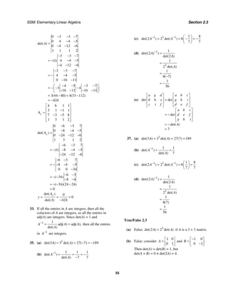 SSM: Elementary Linear Algebra Section 2.3
55
0 3 3 7
0 4 4 5
0 4 12 6
1 1 1 2
3 3 7
1 4 4 5
4 12 6
3 3 7
4 4 5
0 16 11
4 5 3 7
3 4
16 11 16 11
3 44 80 4 33 112
424
det( )
( )
( ) ( )
A
− − −
− −
=
− − −
− − −
= − − −
− − −
− − −
= − − −
− −
⎛ ⎞
− − − −
= − − −
⎜ ⎟
− − − −
⎝ ⎠
= − + −
= −
4 6 1 1
3 1 1 1
7 3 5 8
1 3 1 2
y
A
⎡ ⎤
⎢ ⎥
−
= ⎢ ⎥
− −
⎢ ⎥
⎢ ⎥
⎣ ⎦
0 6 3 7
0 8 4 5
0 24 12 6
1 3 1 2
6 3 7
1 8 4 5
24 12 6
6 3 7
8 4 5
0 0 34
6 3
34
8 4
34 24 24
0
det( )
( )
( )
( )( )
y
A
− −
− − −
=
− − −
− −
= − − − −
− − −
− −
= − − − −
−
− −
= − −
− −
= − − −
=
0
0
424
det( )
det( )
y
A
y
A
= = =
−
33. If all the entries in A are integers, then all the
cofactors of A are integers, so all the entries in
adj(A) are integers. Since det(A) = 1 and
1 1
adj adj
( ) ( ),
det( )
A A A
A
−
= = then all the entries
in 1
A−
are integers.
35. (a) 3
3 3 27 7 189
det( ) det( ) ( )
A A
= = − = −
(b) 1 1 1 1
7 7
det( )
det( )
A
A
−
= = = −
−
(c) 1 3 1 1 8
2 2 8
7 7
det( ) det( )
A A
− − ⎛ ⎞
= = − = −
⎜ ⎟
⎝ ⎠
(d) 1
3
1
2
2
1
2
1
8 7
1
56
det(( ) )
det( )
det( )
( )
A
A
A
−
=
=
=
−
= −
(e)
7
det det
det
det( )
a g d a b c
b h e g h i
c i f d e f
a b c
d e f
g h i
A
⎡ ⎤ ⎡ ⎤
⎢ ⎥ ⎢ ⎥
=
⎢ ⎥ ⎢ ⎥
⎣ ⎦ ⎣ ⎦
⎡ ⎤
⎢ ⎥
= −
⎢ ⎥
⎣ ⎦
= −
=
37. (a) 3
3 3 27 7 189
det( ) det( ) ( )
A A
= = =
(b) 1 1 1
7
det( )
det( )
A
A
−
= =
(c) 1 3 1 1 8
2 2 8
7 7
det( ) det( )
A A
− − ⎛ ⎞
= = =
⎜ ⎟
⎝ ⎠
(d) 1
3
1
2
2
1
2
1
8 7
1
56
det(( ) )
det( )
det( )
( )
A
A
A
−
=
=
=
=
True/False 2.3
(a) False; 3
2 2
det( ) det( )
A A
= if A is a 3 × 3 matrix.
(b) False; consider
1 0
0 1
A
⎡ ⎤
= ⎢ ⎥
⎣ ⎦
and
1 0
0 1
.
B
−
⎡ ⎤
= ⎢ ⎥
−
⎣ ⎦
Then det(A) = det(B) = 1, but
det(A + B) = 0 ≠ det(2A) = 4.
 