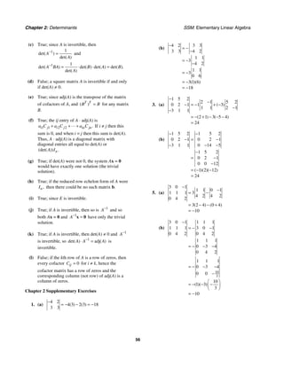 Chapter 2: Determinants SSM: Elementary Linear Algebra
56
(c) True; since A is invertible, then
1 1
det( )
det( )
A
A
−
= and
1 1
det( ) det( ) det( ) det( ).
det( )
A BA B A B
A
−
= ⋅ ⋅ =
(d) False; a square matrix A is invertible if and only
if det(A) ≠ 0.
(e) True; since adj(A) is the transpose of the matrix
of cofactors of A, and ( )
T T
B B
= for any matrix
B.
(f) True; the ij entry of A ⋅ adj(A) is
1 1 2 2 .
i j i j in jn
a C a C a C
+ + +
 If i ≠ j then this
sum is 0, and when i = j then this sum is det(A).
Thus, A ⋅ adj(A) is a diagonal matrix with
diagonal entries all equal to det(A) or
(det( )) .
n
A I
(g) True; if det(A) were not 0, the system Ax = 0
would have exactly one solution (the trivial
solution).
(h) True; if the reduced row echelon form of A were
,
n
I then there could be no such matrix b.
(i) True; since E is invertible.
(j) True; if A is invertible, then so is 1
A−
and so
both Ax = 0 and 1
A−
=
x 0 have only the trivial
solution.
(k) True; if A is invertible, then det(A) ≠ 0 and 1
A−
is invertible, so 1
adj
det( ) ( )
A A A
−
⋅ = is
invertible.
(l) False; if the kth row of A is a row of zeros, then
every cofactor 0
ij
C = for i ≠ k, hence the
cofactor matrix has a row of zeros and the
corresponding column (not row) of adj(A) is a
column of zeros.
Chapter 2 Supplementary Exercises
1. (a)
4 2
4 3 2 3 18
3 3
( ) ( )
−
= − − = −
(b)
4 2 3 3
3 3 4 2
1 1
3
4 2
1 1
3
0 6
3 1 6
18
( )( )
−
= −
−
= −
−
= −
= −
= −
3. (a)
1 5 2
2 1 5 2
0 2 1 1 3
1 1 2 1
3 1 1
2 1 3 5 4
24
( )
( ) ( )
−
−
− = − + −
−
−
= − + − − −
=
(b)
1 5 2 1 5 2
0 2 1 0 2 1
3 1 1 0 14 5
1 5 2
0 2 1
0 0 12
1 2 12
24
( )( )( )
− −
− = −
− − −
−
= −
−
= − −
=
5. (a)
3 0 1
1 1 0 1
1 1 1 3
4 2 4 2
0 4 2
3 2 4 0 4
10
( ) ( )
−
−
= −
= − − +
= −
(b)
10
3
3 0 1 1 1 1
1 1 1 3 0 1
0 4 2 0 4 2
1 1 1
0 3 4
0 4 2
1 1 1
0 3 4
0 0
10
1 3
3
10
( )( )
−
= − −
= − − −
= − − −
−
⎛ ⎞
= − − −
⎜ ⎟
⎝ ⎠
= −
 