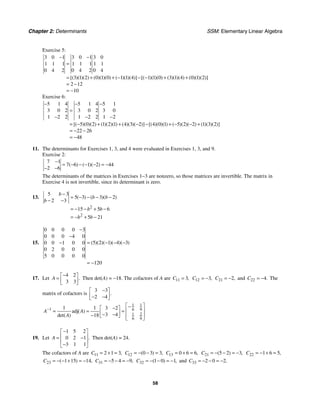 Chapter 2: Determinants SSM: Elementary Linear Algebra
58
Exercise 5:
3 0 1 3 0 1 3 0
1 1 1 1 1 1 1 1
0 4 2 0 4 2 0 4
3 1 2 0 1 0 1 1 4 1 1 0 3 1 4 0 1 2
2 12
10
[( )( )( ) ( )( )( ) ( )( )( )] [( )( )( ) ( )( )( ) ( )( )( )]
− −
=
= + + − − − + +
= −
= −
Exercise 6:
5 1 4 5 1 4 5 1
3 0 2 3 0 2 3 0
1 2 2 1 2 2 1 2
5 0 2 1 2 1 4 3 2 4 0 1 5 2 2 1 3 2
22 26
48
[( )( )( ) ( )( )( ) ( )( )( )] [( )( )( ) ( )( )( ) ( )( )( )]
− − −
=
− − −
= − + + − − + − − +
= − −
= −
11. The determinants for Exercises 1, 3, and 4 were evaluated in Exercises 1, 3, and 9.
Exercise 2:
7 1
7 6 1 2 44
2 6
( ) ( )( )
−
= − − − − = −
− −
The determinants of the matrices in Exercises 1−3 are nonzero, so those matrices are invertible. The matrix in
Exercise 4 is not invertible, since its determinant is zero.
13.
2
2
5 3
5 3 3 2
2 3
15 5 6
5 21
( ) ( )( )
b
b b
b
b b
b b
−
= − − − −
− −
= − − + −
= − + −
15.
0 0 0 0 3
0 0 0 4 0
5 2 1 4 3
0 0 1 0 0
0 2 0 0 0
5 0 0 0 0
120
( )( )( )( )( )
−
−
= − − −
−
= −
17. Let
4 2
3 3
.
A
−
⎡ ⎤
= ⎢ ⎥
⎣ ⎦
Then det(A) = −18. The cofactors of A are 11 3,
C = 12 3,
C = − 21 2,
C = − and 22 4.
C = − The
matrix of cofactors is
3 3
2 4
.
−
⎡ ⎤
⎢ ⎥
− −
⎣ ⎦
1 1
1 6 9
1 2
6 9
1 1 3 2
adj
3 4
18
( )
det( )
A A
A
−
⎡ ⎤
−
−
⎡ ⎤ ⎢ ⎥
= = =
⎢ ⎥
− −
− ⎣ ⎦ ⎢ ⎥
⎣ ⎦
19. Let
1 5 2
0 2 1
3 1 1
.
A
−
⎡ ⎤
⎢ ⎥
= −
⎢ ⎥
−
⎣ ⎦
Then det(A) = 24.
The cofactors of A are 11 2 1 3,
C = + = 12 0 3 3
( ) ,
C = − − = 13 0 6 6,
C = + = 21 5 2 3
( ) ,
C = − − = − 22 1 6 5,
C = − + =
23 1 15 14
( ) ,
C = − − + = − 31 5 4 9,
C = − − = − 32 1 0 1
( ) ,
C = − − = − and 33 2 0 2.
C = − − = −
 