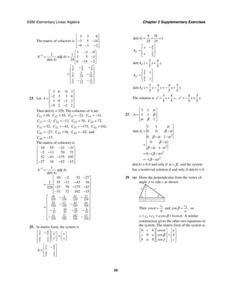 SSM: Elementary Linear Algebra Chapter 2 Supplementary Exercises
59
The matrix of cofactors is
3 3 6
3 5 14
9 1 2
.
⎡ ⎤
⎢ ⎥
− −
⎢ ⎥
− − −
⎣ ⎦
1
3
1 1
8 8 8
5
1 1
8 24 24
7
1 1
4 12 12
3 3 9
1 1
adj 3 5 1
24 6 14 2
( )
det( )
A A
A
−
− −
⎡ ⎤
⎢ ⎥
= = −
⎢ ⎥
− −
⎣ ⎦
⎡ ⎤
− −
⎢ ⎥
⎢ ⎥
= −
⎢ ⎥
− −
⎢ ⎥
⎣ ⎦
23. Let
3 6 0 1
2 3 1 4
1 0 1 1
9 2 2 2
.
A
⎡ ⎤
⎢ ⎥
−
= ⎢ ⎥
−
⎢ ⎥
− −
⎢ ⎥
⎣ ⎦
Then det(A) = 329. The cofactors of A are
11 10,
C = 12 55,
C = 13 21,
C = − 14 31,
C = −
21 2,
C = − 22 11,
C = − 23 70,
C = 24 72,
C =
31 52,
C = 32 43,
C = − 33 175,
C = − 34 102,
C =
41 27,
C = − 42 16,
C = 43 42,
C = − and
44 15.
C = −
The matrix of cofactors is
10 55 21 31
2 11 70 72
52 43 175 102
27 16 42 15
.
− −
⎡ ⎤
⎢ ⎥
− −
⎢ ⎥
− −
⎢ ⎥
− − −
⎢ ⎥
⎣ ⎦
1
10 52 27
2
329 329 329 329
55 43 16
11
329 329 329 329
3 10 25 6
47 47 47 47
31 72 102 15
329 329 329 329
1
adj
10 2 52 27
1 55 11 43 16
21 70 175 42
329
31 72 102 15
( )
det( )
A A
A
−
=
− −
⎡ ⎤
⎢ ⎥
− −
= ⎢ ⎥
− − −
⎢ ⎥
− −
⎢ ⎥
⎣ ⎦
⎡ ⎤
− −
⎢ ⎥
⎢ ⎥
− −
= ⎢ ⎥
− − −
⎢ ⎥
⎢ ⎥
− −
⎢ ⎥
⎣ ⎦
25. In matrix form, the system is
3 4
5 5
3
4
5 5
.
x x
y y
⎡ ⎤
− ′
⎡ ⎤ ⎡ ⎤
⎢ ⎥ =
⎢ ⎥ ⎢ ⎥
′
⎢ ⎥ ⎣ ⎦ ⎣ ⎦
⎣ ⎦
3 4
5 5
3
4
5 5
A
⎡ ⎤
−
⎢ ⎥
=
⎢ ⎥
⎣ ⎦
9 16
1
25 25
det( )
A = + =
4
5
3
5
x
x
A
y
′
⎡ ⎤
−
⎢ ⎥
=
⎢ ⎥
⎣ ⎦
3 4
5 5
det( )
x
A x y
′ = +
3
5
4
5
y
x
A
y
′
⎡ ⎤
⎢ ⎥
=
⎢ ⎥
⎣ ⎦
3 4 4 3
5 5 5 5
det( )
y
A y x x y
′ = − = − +
The solution is
3 4
5 5
,
x x y
′ = +
4 3
5 5
.
y x y
′ = − +
27.
1 1
1 1
1
A
⎡ ⎤
⎢ ⎥
=
⎢ ⎥
⎣ ⎦
α
β
α β
2
2
2
2
1 1
0 0
0 1
0
1
0
det( )
( )
( )
A = −
− −
−
=
− −
= − −
= − −
α
β α
β α α
β α
β α α
β α
β α
det(A) = 0 if and only if ,
=
α β and the system
has a nontrivial solution if and only if det(A) = 0.
29. (a) Draw the perpendicular from the vertex of
angle γ to side c as shown.
c
c
c1 2
a
b
α
c
β
γ
Then 1
cos
c
b
=
α and 2
cos ,
c
a
=
β so
1 2 cos cos .
c c c a b
= + = +
β α A similar
construction gives the other two equations in
the system. The matrix form of the system is
0
0
0
cos
cos .
cos
c b a
c a b
b a c
⎡ ⎤ ⎡ ⎤ ⎡ ⎤
⎢ ⎥ ⎢ ⎥ ⎢ ⎥
=
⎢ ⎥ ⎢ ⎥ ⎢ ⎥
⎣ ⎦ ⎣ ⎦ ⎣ ⎦
α
β
γ
 