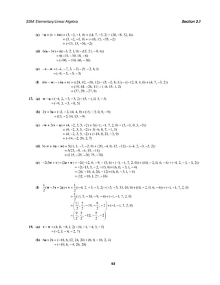 SSM: Elementary Linear Algebra Section 3.1
63
(c) −u + (v − 4w) = (3, −2, −1, 0) + ((4, 7, −3, 2) − (20, −8, 32, 4))
= (3, −2, −1, 0) + (−16, 15, −35, −2)
= (−13, 13, −36, −2)
(d) 6 3 6 3 2 1 0 12 21 9 6
6 15 19 10 6
90 114 60 36
( ) (( , , , ) ( , , , ))
( , , , )
( , , , )
− = − − −
= − − −
= − − −
u v
(e) 4 7 3 2 5 2 8 1
9 5 5 3
( , , , ) ( , , , )
( , , , )
− − = − − − − −
= − − − −
v w
(f) (6v − w) − (4u + v) = ((24, 42, −18, 12) − (5, −2, 8, 1)) − ((−12, 8, 4, 0) + (4, 7, −3, 2))
= (19, 44, −26, 11) − (−8, 15, 1, 2)
= (27, 29, −27, 9)
17. (a) 4 2 3 5 2 5 1 0 3 3
9 3 3 8 5
( , , , , ) ( , , , , )
( , , , , )
− = − − − − − −
= − − −
w u
(b) 2 3 2 2 14 4 0 15 3 0 9 9
13 5 14 13 9
( , , , , ) ( , , , , )
( , , , , )
+ = − − + − −
= − −
v u
(c) −w + 3(v − u) = (4, −2, 3, 5, −2) + 3((−1, −1, 7, 2, 0) − (5, −1, 0, 3, −3))
= (4, −2, 3, 5, −2) + 3(−6, 0, 7, −1, 3)
= (4, −2, 3, 5, −2) + (−18, 0, 21, −3, 9)
= (−14, −2, 24, 2, 7)
(d) 5(−v + 4u − w) = 5((1, 1, −7, −2, 0) + (20, −4, 0, 12, −12) − (−4, 2, −3, −5, 2))
= 5(25, −5, −4, 15, −14)
= (125, −25, −20, 75, −70)
(e) 2 3 2 2 12 6 9 15 6 1 1 7 2 0 10 2 0 6 6 4 2 3 5 2
2 13 5 2 13 6 6 0 3 1 4
26 10 4 26 12 6 0 3 1 4
32 10 1 27 16
( ) ( ) (( , , , , ) ( , , , , )) (( , , , , ) ( , , , , ))
( , , , , ) ( , , , , )
( , , , , ) ( , , , , )
( , , , , )
− + + + = − − − − + − − + − − + − − −
= − − − − + − −
= − − + − −
= − −
w v u w
(f)
1 1
5 2 4 2 3 5 2 5 5 35 10 0 10 2 0 6 6 1 1 7 2 0
2 2
1
11 5 38 9 4 1 1 7 2 0
2
11 5 9
19 2 1 1 7 2 0
2 2 2
9 3 5
12 2
2 2 2
( ) (( , , , , ) ( , , , , ) ( , , , , )) ( , , , , )
( , , , , ) ( , , , , )
, , , , ( , , , , )
, , , ,
− + + = − − − − − − + − − + − −
= − − − + − −
⎛ ⎞
= − − − + − −
⎜ ⎟
⎝ ⎠
⎛ ⎞
= − − −
⎜ ⎟
⎝ ⎠
w v u v
19. (a) 4 0 8 1 2 6 1 4 3 5
2 1 4 2 7
( , , , , ) ( , , , , )
( , , , , )
− = − − − − −
= − − −
v w
(b) 6 2 18 6 12 24 24 8 0 16 2 4
10 6 4 26 28
( , , , , ) ( , , , , )
( , , , , )
+ = − + −
= − −
u v
 