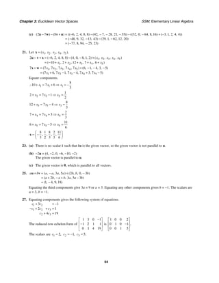Chapter 3: Euclidean Vector Spaces SSM: Elementary Linear Algebra
64
(c) 2 7 8 6 2 4 8 8 42 7 28 21 35 32 0 64 8 16 3 1 2 4 4
48 9 32 13 43 29 1 62 12 20
77 8 94 25 23
( ) ( ) (( , , , , ) ( , , , , )) (( , , , , ) ( , , , , ))
( , , , , ) ( , , , , )
( , , , , )
− − + = − − − − − − − + −
= − − − −
= − −
u w v u
21. Let 1 2 3 4 5
( , , , , ).
x x x x x
=
x
1 2 3 4 5
1 2 3 4 5
2 6 2 4 8 8 4 0 8 1 2
10 2 12 7 6
( , , , , ) ( , , , , ) ( , , , , )
( , , , , )
x x x x x
x x x x x
− + = − − − +
= − + + + + +
u v x
1 2 3 4 5
1 2 3 4 5
7 7 7 7 7 7 6 1 4 3 5
7 6 7 1 7 4 7 3 7 5
( , , , , ) ( , , , , )
( , , , , )
x x x x x
x x x x x
+ = + − − −
= + − − + −
x w
Equate components.
1 1 1
8
10 7 6
3
x x x
− + = + ⇒ = −
2 2 2
1
2 7 1
2
x x x
+ = − ⇒ =
3 3 3
8
12 7 4
3
x x x
+ = − ⇒ =
4 4 4
2
7 7 3
3
x x x
+ = + ⇒ =
5 5 5
11
6 7 5
6
x x x
+ = − ⇒ =
8 1 8 2 11
3 2 3 3 6
, , , ,
⎛ ⎞
= −
⎜ ⎟
⎝ ⎠
x
23. (a) There is no scalar k such that ku is the given vector, so the given vector is not parallel to u.
(b) −2u = (4, −2, 0, −6, −10, −2)
The given vector is parallel to u.
(c) The given vector is 0, which is parallel to all vectors.
25. 3 5 2 0 3
2 3 5 3
1 4 9 18
( , , , ) ( , , , )
( , , , )
( , , , )
a b a a a a b b b
a b a b a a b
+ = − + −
= + − + −
= −
u v
Equating the third components give 3a = 9 or a = 3. Equating any other components gives b = −1. The scalars are
a = 3, b = −1.
27. Equating components gives the following system of equations.
1 2
1 2 3
2 3
3 1
2 1
4 19
c c
c c c
c c
+ = −
− + + =
+ =
The reduced row echelon form of
1 3 0 1
1 2 1 1
0 1 4 19
−
⎡ ⎤
⎢ ⎥
−
⎢ ⎥
⎣ ⎦
is
1 0 0 2
0 1 0 1
0 0 1 5
.
⎡ ⎤
⎢ ⎥
−
⎢ ⎥
⎣ ⎦
The scalars are 1 2,
c = 2 1,
c = − 3 5.
c =
 