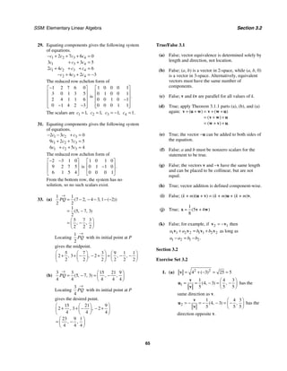 SSM: Elementary Linear Algebra Section 3.2
65
29. Equating components gives the following system
of equations.
1 2 3 4
1 3 4
1 2 3 4
2 3 4
2 7 6 0
3 3 5
2 4 6
4 2 3
c c c c
c c c
c c c c
c c c
− + + + =
+ + =
+ + + =
− + + = −
The reduced row echelon form of
1 2 7 6 0
3 0 1 3 5
2 4 1 1 6
0 1 4 2 3
−
⎡ ⎤
⎢ ⎥
⎢ ⎥
⎢ ⎥
− −
⎢ ⎥
⎣ ⎦
is
1 0 0 0 1
0 1 0 0 1
0 0 1 0 1
0 0 0 1 1
.
⎡ ⎤
⎢ ⎥
⎢ ⎥
−
⎢ ⎥
⎢ ⎥
⎣ ⎦
The scalars are 1 1,
c = 2 1,
c = 3 1,
c = − 4 1.
c =
31. Equating components gives the following system
of equations.
1 2 3
1 2 3
1 2 3
2 3 0
9 2 7 5
6 5 4
c c c
c c c
c c c
− − + =
+ + =
+ + =
The reduced row echelon form of
2 3 1 0
9 2 7 5
6 1 5 4
− −
⎡ ⎤
⎢ ⎥
⎢ ⎥
⎣ ⎦
is
1 0 1 0
0 1 1 0
0 0 0 1
.
⎡ ⎤
⎢ ⎥
−
⎢ ⎥
⎣ ⎦
From the bottom row, the system has no
solution, so no such scalars exist.
33. (a)
1 1
7 2 4 3 1 2
2 2
1
5 7 3
2
5 7 3
2 2 2
( , , ( ))
( , , )
, ,
PQ
→
= − − − − −
= −
⎛ ⎞
= −
⎜ ⎟
⎝ ⎠
Locating
1
2
PQ
→
with its initial point at P
gives the midpoint.
5 7 3 9 1 1
2 3 2
2 2 2 2 2 2
, , , ,
⎛ ⎞
⎛ ⎞ ⎛ ⎞
+ + − − + = − −
⎜ ⎟
⎜ ⎟ ⎜ ⎟
⎝ ⎠ ⎝ ⎠
⎝ ⎠
(b)
3 3 15 21 9
5 7 3
4 4 4 4 4
( , , ) , ,
PQ
→ ⎛ ⎞
= − = −
⎜ ⎟
⎝ ⎠
Locating
3
4
PQ
→
with its initial point at P
gives the desired point.
15 21 9
2 3 2
4 4 4
23 9 1
4 4 4
, ,
, ,
⎛ ⎞
⎛ ⎞
+ + − − +
⎜ ⎟
⎜ ⎟
⎝ ⎠
⎝ ⎠
⎛ ⎞
= −
⎜ ⎟
⎝ ⎠
True/False 3.1
(a) False; vector equivalence is determined solely by
length and direction, not location.
(b) False; (a, b) is a vector in 2-space, while (a, b, 0)
is a vector in 3-space. Alternatively, equivalent
vectors must have the same number of
components.
(c) False; v and kv are parallel for all values of k.
(d) True; apply Theorem 3.1.1 parts (a), (b), and (a)
again: ( ) ( )
( )
( ) .
+ + = + +
= + +
= + +
v u w v w u
v w u
w v u
(e) True; the vector −u can be added to both sides of
the equation.
(f) False; a and b must be nonzero scalars for the
statement to be true.
(g) False; the vectors v and −v have the same length
and can be placed to be collinear, but are not
equal.
(h) True; vector addition is defined component-wise.
(i) False; (k + m)(u + v) = (k + m)u + (k + m)v.
(j) True;
1
5 4
8
( )
= +
x v w
(k) False; for example, if 2 1
= −
v v then
1 1 2 2 1 1 2 2
a a b b
+ = +
v v v v as long as
1 2 1 2.
a a b b
− = −
Section 3.2
Exercise Set 3.2
1. (a) 2 2
4 3 25 5
( )
= + − = =
v
1
1 4 3
4 3
5 5 5
( , ) ,
⎛ ⎞
= = − = −
⎜ ⎟
⎝ ⎠
v
u
v
has the
same direction as v.
2
1 4 3
4 3
5 5 5
( , ) ,
⎛ ⎞
= − = − − = −
⎜ ⎟
⎝ ⎠
v
u
v
has the
direction opposite v.
 