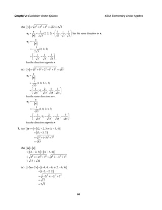 Chapter 3: Euclidean Vector Spaces SSM: Elementary Linear Algebra
66
(b) 2 2 2
2 2 2 12 2 3
= + + = =
v
1
1 1 1 1
2 2 2
2 3 3 3 3
( , , ) , ,
⎛ ⎞
= = = ⎜ ⎟
⎝ ⎠
v
u
v
has the same direction as v.
2
1
2 2 2
2 3
1 1 1
3 3 3
( , , )
, ,
= −
= −
⎛ ⎞
= − − −
⎜ ⎟
⎝ ⎠
v
u
v
has the direction opposite v.
(c) 2 2 2 2 2
1 0 2 1 3 15
= + + + + =
v
1
1
1 0 2 1 3
15
1 2 1 3
0
15 15 15 15
( , , , , )
, , , ,
=
=
⎛ ⎞
= ⎜ ⎟
⎝ ⎠
v
u
v
has the same direction as v.
2
1
1 0 2 1 3
15
1 2 1 3
0
15 15 15 15
( , , , , )
, , , ,
= −
= −
⎛ ⎞
= − − − −
⎜ ⎟
⎝ ⎠
v
u
v
has the direction opposite v.
3. (a)
2 2 2
2 2 3 1 3 4
3 5 7
3 5 7
83
( , , ) ( , , )
( , , )
( )
+ = − + −
= −
= + − +
=
u v
(b)
2 2 2 2 2 2
2 2 3 1 3 4
2 2 3 1 3 4
17 26
( , , ) ( , , )
( ) ( )
+
= − + −
= + − + + + − +
= +
u v
(c)
2 2 2
2 2 4 4 6 2 6 8
2 2 2
2 2 2
12
2 3
( , , ) ( , , )
( , , )
( ) ( )
− + = − − + −
= − −
= − + − +
=
=
u v
 