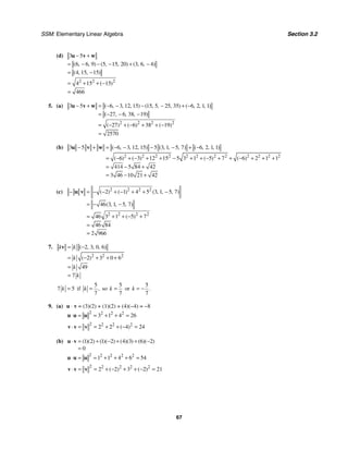 SSM: Elementary Linear Algebra Section 3.2
67
(d)
2 2 2
3 5
6 6 9 5 15 20 3 6 4
4 15 15
4 15 15
466
( , , ) ( , , ) ( , , )
( , , )
( )
− +
= − − − + −
= −
= + + −
=
u v w
5. (a)
2 2 2 2
3 5 6 3 12 15 15 5 25 35 6 2 1 1
27 6 38 19
27 6 38 19
2570
( , , , ) ( , , , ) ( , , , )
( , , , )
( ) ( ) ( )
− + = − − − − + −
= − − −
= − + − + + −
=
u v w
(b)
2 2 2 2 2 2 2 2 2 2 2 2
3 5 6 3 12 15 5 3 1 5 7 6 2 1 1
6 3 12 15 5 3 1 5 7 6 2 1 1
414 5 84 42
3 46 10 21 42
( , , , ) ( , , , ) ( , , , )
( ) ( ) ( ) ( )
− + = − − − − + −
= − + − + + − + + − + + − + + +
= − +
= − +
u v w
(c) 2 2 2 2
2 2 2 2
2 1 4 5 3 1 5 7
46 3 1 5 7
46 3 1 5 7
46 84
2 966
( ) ( ) ( , , , )
( , , , )
( )
− = − − + − + + −
= − −
= + + − +
=
=
u v
7.
2 2 2
2 3 0 6
2 3 0 6
49
7
( , , , )
( )
k k
k
k
k
= −
= − + + +
=
=
v
7 5
k = if
5
7
,
k = so
5
7
k = or
5
7
.
k = −
9. (a) u ⋅ v = (3)(2) + (1)(2) + (4)(−4) = −8
2 2 2 2
3 1 4 26
⋅ = = + + =
u u u
2 2 2 2
2 2 4 24
( )
⋅ = = + + − =
v v v
(b) 1 2 1 2 4 3 6 2
0
( )( ) ( )( ) ( )( ) ( )( )
⋅ = + − + + −
=
u v
2 2 2 2 2
1 1 4 6 54
⋅ = = + + + =
u u u
2 2 2 2 2
2 2 3 2 21
( ) ( )
⋅ = = + − + + − =
v v v
 