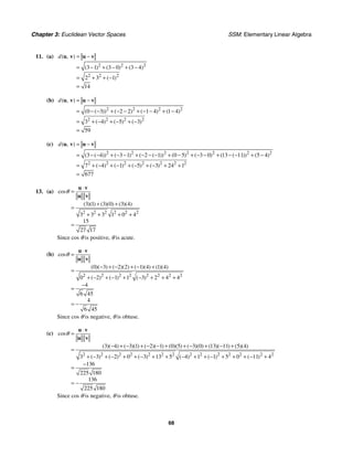 Chapter 3: Euclidean Vector Spaces SSM: Elementary Linear Algebra
68
11. (a)
2 2 2
2 2 2
3 1 3 0 3 4
2 3 1
14
( , )
( ) ( ) ( )
( )
d = −
= − + − + −
= + + −
=
u v u v
(b)
2 2 2 2
2 2 2 2
0 3 2 2 1 4 1 4
3 4 5 3
59
( , )
( ( )) ( ) ( ) ( )
( ) ( ) ( )
d = −
= − − + − − + − − + −
= + − + − + −
=
u v u v
(c)
2 2 2 2 2 2 2
2 2 2 2 2 2 2
3 4 3 1 2 1 0 5 3 0 13 11 5 4
7 4 1 5 3 24 1
677
( , )
( ( )) ( ) ( ( )) ( ) ( ) ( ( )) ( )
( ) ( ) ( ) ( )
d = −
= − − + − − + − − − + − + − − + − − + −
= + − + − + − + − + +
=
u v u v
13. (a)
2 2 2 2 2 2
3 1 3 0 3 4
3 3 3 1 0 4
15
27 17
cos
( )( ) ( )( ) ( )( )
θ
⋅
=
+ +
=
+ + + +
=
u v
u v
Since cos θ is positive, θ is acute.
(b)
2 2 2 2 2 2 2 2
0 3 2 2 1 4 1 4
0 2 1 1 3 2 4 4
4
6 45
4
6 45
cos
( )( ) ( )( ) ( )( ) ( )( )
( ) ( ) ( )
θ
⋅
=
− + − + − +
=
+ − + − + − + + +
−
=
= −
u v
u v
Since cos θ is negative, θ is obtuse.
(c)
2 2 2 2 2 2 2 2 2 2 2 2 2 2
3 4 3 1 2 1 0 5 3 0 13 11 5 4
3 3 2 0 3 13 5 4 1 1 5 0 11 4
136
225 180
136
225 180
cos
( )( ) ( )( ) ( )( ) ( )( ) ( )( ) ( )( ) ( )( )
( ) ( ) ( ) ( ) ( ) ( )
θ
⋅
=
− + − + − − + + − + − +
=
+ − + − + + − + + − + + − + + + − +
−
=
= −
u v
u v
Since cos θ is negative, θ is obtuse.
 