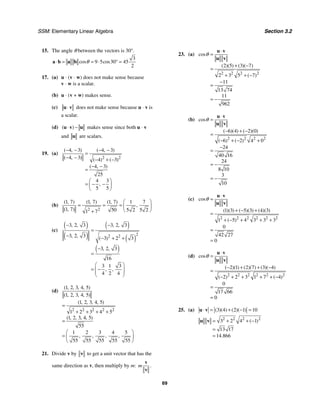SSM: Elementary Linear Algebra Section 3.2
69
15. The angle θ between the vectors is 30°.
3
9 5 30 45
2
cos cos
θ
⋅ = = ⋅ ° =
a b a b
17. (a) u ⋅ (v ⋅ w) does not make sense because
v ⋅ w is a scalar.
(b) u ⋅ (v + w) makes sense.
(c) ⋅
u v does not make sense because u ⋅ v is
a scalar.
(d) ( )
⋅ −
u v u makes sense since both u ⋅ v
and u are scalars.
19. (a)
2 2
4 3 4 3
4 3 4 3
4 3
25
4 3
5 5
( , ) ( , )
( , ) ( ) ( )
( , )
,
− − − −
=
− − − + −
− −
=
⎛ ⎞
= − −
⎜ ⎟
⎝ ⎠
(b)
2 2
1 7 1 7 1 7 1 7
1 7 50 5 2 5 2
1 7
( , ) ( , ) ( , )
,
( , )
⎛ ⎞
= = = ⎜ ⎟
⎝ ⎠
+
(c)
( )
( )
( )
( )
( )
2
2 2
3 2 3 3 2 3
3 2 3 3 2 3
3 2 3
16
3 1 3
4 2 4
, , , ,
, , ( )
, ,
, ,
− −
=
− − + +
−
=
⎛ ⎞
= −
⎜ ⎟
⎜ ⎟
⎝ ⎠
(d)
2 2 2 2 2
1 2 3 4 5
1 2 3 4 5
1 2 3 4 5
1 2 3 4 5
1 2 3 4 5
55
1 2 3 4 5
55 55 55 55 55
( , , , , )
( , , , , )
( , , , , )
( , , , , )
, , , ,
=
+ + + +
=
⎛ ⎞
= ⎜ ⎟
⎝ ⎠
21. Divide v by v to get a unit vector that has the
same direction as v, then multiply by m: .
m
v
v
23. (a)
2 2 2 2
2 5 3 7
2 3 5 7
11
13 74
11
962
cos
( )( ) ( )( )
( )
θ
⋅
=
+ −
=
+ + −
−
=
= −
u v
u v
(b)
2 2 2 2
6 4 2 0
6 2 4 0
24
40 16
24
8 10
3
10
cos
( )( ) ( )( )
( ) ( )
θ
⋅
=
− + −
=
− + − +
−
=
= −
= −
u v
u v
(c)
2 2 2 2 2 2
1 3 5 3 4 3
1 5 4 3 3 3
0
42 27
0
cos
( )( ) ( )( ) ( )( )
( )
θ
⋅
=
+ − +
=
+ − + + +
=
=
u v
u v
(d)
2 2 2 2 2 2
2 1 2 7 3 4
2 2 3 1 7 4
0
17 66
0
cos
( )( ) ( )( ) ( )( )
( ) ( )
θ
⋅
=
− + + −
=
− + + + + −
=
=
u v
u v
25. (a) 3 4 2 1 10
( )( ) ( )( )
⋅ = + − =
u v
2 2 2 2
3 2 4 1
13 17
14 866
( )
.
= + + −
=
≈
u v
 