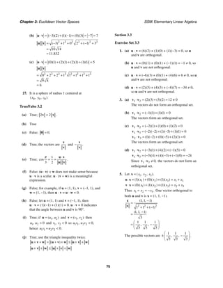 Chapter 3: Euclidean Vector Spaces SSM: Elementary Linear Algebra
70
(b) 3 2 1 1 0 3 7 7
( )( ) ( )( ) ( )( )
⋅ = − + − + = − =
u v
2 2 2 2 2 2
3 1 0 2 1 3
10 14
11 832
( ) ( )
.
= − + + + − +
=
≈
u v
(c) 0 1 2 1 2 1 1 1 5
( )( ) ( )( ) ( )( ) ( )( )
⋅ = + + + =
u v
2 2 2 2 2 2 2 2
0 2 2 1 1 1 1 1
9 4
6
= + + + + + +
=
=
u v
27. It is a sphere of radius 1 centered at
0 0 0
( , , ).
x y z
True/False 3.2
(a) True; 2 2 .
=
v v
(b) True
(c) False; 0.
=
0
(d) True; the vectors are
v
v
and .
−
v
v
(e) True;
1
3 2
cos .
π ⋅
= =
u v
u v
(f) False; (u ⋅ v) + w does not make sense because
u ⋅ v is a scalar. u ⋅ (v + w) is a meaningful
expression.
(g) False; for example, if u = (1, 1), v = (−1, 1), and
w = (1, −1), then u ⋅ v = u ⋅ w = 0.
(h) False; let u = (1, 1) and v = (−1, 1), then
u ⋅ v = (1)(−1) + (1)(1) = 0. u ⋅ v = 0 indicates
that the angle between u and v is 90°.
(i) True; if 1 2
( , )
u u
=
u and 1 2
( , )
v v
=
v then
1 2 0
,
u u  and 1 2 0
,
v v  so 1 1 2 2 0
, ,
u v u v 
hence 1 1 2 2 0.
u v u v
+ 
(j) True; use the triangle inequality twice.
( )
+ + = + + ≤ + +
u v w u v w u v w
+ + ≤ + +
u v w u v w
Section 3.3
Exercise Set 3.3
1. (a) u ⋅ v = (6)(2) + (1)(0) + (4)(−3) = 0, so u
and v are orthogonal.
(b) u ⋅ v = (0)(1) + (0)(1) + (−1)(1) = −1 ≠ 0, so
u and v are not orthogonal.
(c) u ⋅ v = (−6)(3) + (0)(1) + (4)(6) = 6 ≠ 0, so u
and v are not orthogonal.
(d) u ⋅ v = (2)(5) + (4)(3) + (−8)(7) = −34 ≠ 0,
so u and v are not orthogonal.
3. (a) 1 2 2 3 3 2 12 0
( )( ) ( )( )
⋅ = + = ≠
v v
The vectors do not form an orthogonal set.
(b) 1 2 1 1 1 1 0
( )( ) ( )( )
⋅ = − + =
v v
The vectors form an orthogonal set.
(c) 1 2 2 1 1 0 1 2 0
( )( ) ( )( ) ( )( )
⋅ = − + + =
v v
1 3 2 2 1 5 1 1 0
( )( ) ( )( ) ( )( )
⋅ = − − + − + =
v v
2 3 1 2 0 5 2 1 0
( )( ) ( )( ) ( )( )
⋅ = − + − + =
v v
The vectors form an orthogonal set.
(d) 1 2 3 1 4 2 1 5 0
( )( ) ( )( ) ( )( )
⋅ = − + + − =
v v
1 3 3 4 4 3 1 0 24
( )( ) ( )( ) ( )( )
⋅ = − + − + − = −
v v
Since 1 3 0,
⋅ ≠
v v the vectors do not form an
orthogonal set.
5. Let 1 2 3
( , , ).
x x x
=
x
1 2 3 1 3
1 0 1
( )( ) ( )( ) ( )( )
x x x x x
⋅ = + + = +
u x
1 2 3 2 3
0 1 1
( )( ) ( )( ) ( )( )
x x x x x
⋅ = + + = +
v x
Thus 1 2 3.
x x x
= = − One vector orthogonal to
both u and v is x = (1, 1, −1).
2 2 2
1 1 1
1 1 1
1 1 1
3
1 1 1
3 3 3
( , , )
( )
( , , )
, ,
−
=
+ + −
−
=
⎛ ⎞
= −
⎜ ⎟
⎝ ⎠
x
x
The possible vectors are
1 1 1
3 3 3
, , .
⎛ ⎞
± −
⎜ ⎟
⎝ ⎠
 