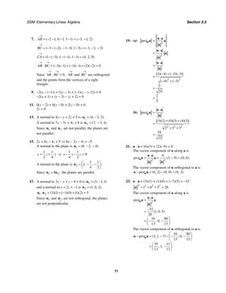 SSM: Elementary Linear Algebra Section 3.3
71
7. 2 1 0 1 3 1 3 1 2
( , , ) ( , , )
AB
→
= − − − − = − −
3 2 1 0 1 3 1 1 2
( ( ), , ) ( , , )
BC
→
= − − − − − − = − − −
1 3 1 1 1 1 4 2 0
( ( ), ( ), ) ( , , )
CA
→
= − − − − − =
3 1 1 1 2 2 0
( )( ) ( )( ) ( )( )
AB BC
→ →
⋅ = − − + − − + − =
Since 0,
AB BC
→ →
⋅ = AB
→
and BC
→
are orthogonal
and the points form the vertices of a right
triangle.
9. −2(x − (−1)) + 1(y − 3) + (−1)(z − (−2)) = 0
−2(x + 1) + (y − 3) − (z + 2) = 0
11. 0(x − 2) + 0(y − 0) + 2(z − 0) = 0
2z = 0
13. A normal to 4x − y + 2z = 5 is 1 4 1 2
( , , ).
= −
n
A normal to 7x − 3y + 4z = 8 is 2 7 3 4
( , , ).
= −
n
Since 1
n and 2
n are not parallel, the planes are
not parallel.
15. 2y = 8x − 4z + 5 ⇒ 8x − 2y − 4z = −5
A normal to the plane is 1 8 2 4
( , , ).
= − −
n
1 1
2 4
x z y
= + ⇒
1 1
0
4 2
x y z
− − =
A normal to the plane is 2
1 1
1
4 2
, , .
⎛ ⎞
= − −
⎜ ⎟
⎝ ⎠
n
Since 1 2
8 ,
=
n n the planes are parallel.
17. A normal to 3x − y + z − 4 = 0 is 1 3 1 1
( , , )
= −
n
and a normal to x + 2z = −1 is 2 1 0 2
( , , ).
=
n
1 2 3 1 1 0 1 2 5
( )( ) ( )( ) ( )( )
⋅ = + − + =
n n
Since 1
n and 2
n are not orthogonal, the planes
are not perpendicular.
19. (a)
2
2
2 2
proj
1 4 2 3
4 3
2
25
2
5
( )( ) ( )( )
( ) ( )
⋅
=
⋅
=
⋅
=
− + − −
=
− + −
=
=
a
u a
u a
a
u a
a
a
u a
a
(b)
2 2 2
proj
3 2 0 3 4 3
2 3 3
18
22
( )( ) ( )( ) ( )( )
⋅
=
+ +
=
+ +
=
a
u a
u
a
21. u ⋅ a = (6)(3) + (2)(−9) = 0
The vector component of u along a is
2 2
0
proj 3 9 0 0
( , ) ( , ).
⋅
= = − =
a
u a
u a
a a
The vector component of u orthogonal to a is
proj 6 2 0 0 6 2
( , ) ( , ) ( , ).
− = − =
a
u u
23. u ⋅ a = (3)(1) + (1)(0) + (−7)(5) = −32
2 2 2 2
1 0 5 26
= + + =
a
The vector component of u along a is
2
proj
32
1 0 5
26
16 80
0
13 13
( , , )
, , .
⋅
=
−
=
⎛ ⎞
= − −
⎜ ⎟
⎝ ⎠
a
u a
u a
a
The vector component of u orthogonal to a is
16 80
proj 3 1 7 0
13 13
55 11
1
13 13
( , , ) , ,
, , .
⎛ ⎞
− = − − − −
⎜ ⎟
⎝ ⎠
⎛ ⎞
= −
⎜ ⎟
⎝ ⎠
a
u u
 