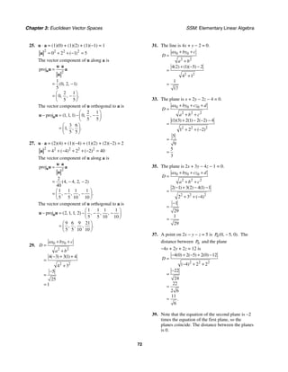Chapter 3: Euclidean Vector Spaces SSM: Elementary Linear Algebra
72
25. u ⋅ a = (1)(0) + (1)(2) + (1)(−1) = 1
2 2 2 2
0 2 1 5
( )
= + + − =
a
The vector component of u along a is
2
proj
1
0 2 1
5
2 1
0
5 5
( , , )
, , .
⋅
=
= −
⎛ ⎞
= −
⎜ ⎟
⎝ ⎠
a
u a
u a
a
The vector component of u orthogonal to a is
2 1
proj 1 1 1 0
5 5
3 6
1
5 5
( , , ) , ,
, , .
⎛ ⎞
− = − −
⎜ ⎟
⎝ ⎠
⎛ ⎞
= ⎜ ⎟
⎝ ⎠
a
u u
27. u ⋅ a = (2)(4) + (1)(−4) + (1)(2) + (2)(−2) = 2
2 2 2 2 2
4 4 2 2 40
( ) ( )
= + − + + − =
a
The vector component of u along a is
2
proj
2
4 4 2 2
40
1 1 1 1
5 5 10 10
( , , , )
, , , .
⋅
=
= − −
⎛ ⎞
= − −
⎜ ⎟
⎝ ⎠
a
u a
u a
a
The vector component of u orthogonal to a is
1 1 1 1
proj 2 1 1 2
5 5 10 10
9 6 9 21
5 5 10 10
( , , , ) , , ,
, , , .
⎛ ⎞
− = − − −
⎜ ⎟
⎝ ⎠
⎛ ⎞
= ⎜ ⎟
⎝ ⎠
a
u u
29. 0 0
2 2
2 2
4 3 3 1 4
4 3
5
25
1
( ) ( )
ax by c
D
a b
+ +
=
+
− + +
=
+
−
=
=
31. The line is 4x + y − 2 = 0.
0 0
2 2
2 2
4 2 1 5 2
4 1
1
17
( ) ( )( )
ax by c
D
a b
+ +
=
+
+ − −
=
+
=
33. The plane is x + 2y − 2z − 4 = 0.
0 0 0
2 2 2
2 2 2
1 3 2 1 2 2 4
1 2 2
5
9
5
3
( )( ) ( ) ( )
( )
ax by cz d
D
a b c
+ + +
=
+ +
+ − − −
=
+ + −
=
=
35. The plane is 2x + 3y − 4z − 1 = 0.
0 0 0
2 2 2
2 2 2
2 1 3 2 4 1 1
2 3 4
1
29
1
29
( ) ( ) ( )
( )
ax by cz d
D
a b c
+ + +
=
+ +
− + − −
=
+ + −
−
=
=
37. A point on 2x − y − z = 5 is 0 0 5 0
( , , ).
P − The
distance between 0
P and the plane
−4x + 2y + 2z = 12 is
2 2 2
4 0 2 5 2 0 12
4 2 2
22
24
22
2 6
11
6
( ) ( ) ( )
( )
.
D
− + − + −
=
− + +
−
=
=
=
39. Note that the equation of the second plane is −2
times the equation of the first plane, so the
planes coincide. The distance between the planes
is 0.
 