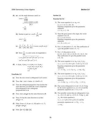 SSM: Elementary Linear Algebra Section 3.4
73
41. (a) α is the angle between v and i, so
1 0 0
1
cos
( )( ) ( )( ) ( )( )
.
a b c
a
α
⋅
=
+ +
=
⋅
=
v i
v i
v
v
(b) Similar to part (a), cos
b
β =
v
and
cos .
c
γ =
v
(c) , , (cos , cos , cos )
a b c
α β γ
⎛ ⎞
= =
⎜ ⎟
⎜ ⎟
⎝ ⎠
v
v v v v
(d) Since
v
v
is a unit vector, its magnitude is
1, so 2 2 2
1
cos cos cos
α β γ
+ + = or
2 2 2
1
cos cos cos .
α β γ
+ + =
43. 1 1 2 2 1 1 2 2
1 1 2 2
1 2
0 0
0
( ) ( ) ( )
( ) ( )
( ) ( )
k k k k
k k
k k
⋅ + = ⋅ + ⋅
= ⋅ + ⋅
= +
=
v w w v w v w
v w v w
True/False 3.3
(a) True; the zero vector is orthogonal to all vectors.
(b) True; (ku) ⋅ (mv) = km(u ⋅ v) = km(0) = 0.
(c) True; the orthogonal projection of u on a has the
same direction as a while the vector component
of u orthogonal to a is orthogonal
(perpendicular) to a.
(d) True; since projbu has the same direction as b.
(e) True; if v has the same direction as a, then
proj .
=
av v
(f) False; for a = (1, 0), u = (1, 10) and v = (1, 7),
proj proj .
=
a a
u v
(g) False; .
+ ≤ +
u v u v
Section 3.4
Exercise Set 3.4
1. The vector equation is 0 .
t
= +
x x v
(x, y) = (−4, 1) + t(0, −8)
Equating components gives the parametric
equations.
x = −4, y = 1 − 8t
3. Since the given point is the origin, the vector
equation is x = tv.
(x, y, z) = t(−3, 0, 1)
Equating components gives the parametric
equations.
x = −3t, y = 0, z = t
5. For t = 0, the point is (3, −6). The coefficients of
t give the parallel vector (−5, −1).
7. For t = 0, the point is (4, 6).
x = (4 − 4t, 6 − 6t) + (−2t, 0) = (4 − 6t, 6 − 6t)
The coefficients of t give the parallel vector
(−6, −6).
9. The vector equation is 0 1 1 2 2.
t t
= + +
x x v v
1 2
3 1 0 0 3 6 5 1 2
( , , ) ( , , ) ( , , ) ( , , )
x y z t t
= − + − + −
Equating components gives the parametric
equations.
2
3 5 ,
x t
= − − 1 2
1 3 ,
y t t
= − + 1 2
6 2
z t t
= +
11. The vector equation is 0 1 1 2 2.
t t
= + +
x x v v
1 2
1 1 4 6 1 0 1 3 1
( , , ) ( , , ) ( , , ) ( , , )
x y z t t
= − + − + −
Equating components gives the parametric
equations.
1 2
1 6 ,
x t t
= − + − 1 2
1 3 ,
y t t
= − + 2
4
z t
= +
13. One vector orthogonal to v is w = (3, 2). Using
w, the vector equation is (x, y) = t(3, 2) and the
parametric equations are x = 3t, y = 2t.
15. Two possible vectors that are orthogonal to v are
1 0 1 0
( , , )
=
v and 2 5 0 4
( , , ).
=
v Using 1
v and
2,
v the vector equation is
1 2
0 1 0 5 0 4
( , , ) ( , , ) ( , , )
x y z t t
= + and the
parametric equations are 2
5 ,
x t
= 1,
y t
=
2
4 .
z t
=
 