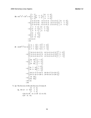 SSM: Elementary Linear Algebra Section 1.3
13
(k)
1 3 12 2 8
3 1 1
tr 2 tr 4 1 2 2 2
0 2 1
2 5 6 4 6
1 3 3 0 1 1 3 2 1 1 3 1 12 2 8
tr 4 3 1 0 4 1 1 2 4 1 1 1 2 2 2
2 3 5 0 2 1 5 2 2 1 5 1 6 4 6
( )
( ) ( ) ( ) ( ) ( ) ( )
( ) ( ) ( ) ( ) ( ) ( )
( ) ( ) ( ) ( ) ( ) ( )
T T T
C A E
⎛ ⎞
−
⎡ ⎤ ⎡ ⎤
−
⎡ ⎤
⎜ ⎟
⎢ ⎥ ⎢ ⎥
+ = +
⎢ ⎥
⎜ ⎟
⎢ ⎥ ⎢ ⎥
⎣ ⎦
⎜ ⎟
⎣ ⎦ ⎣ ⎦
⎝ ⎠
⋅ + ⋅ − ⋅ + ⋅ ⋅ + ⋅ −
⎡ ⎤ ⎡
⎢ ⎥ ⎢
= ⋅ + ⋅ − ⋅ + ⋅ ⋅ + ⋅ +
⎢ ⎥
⋅ + ⋅ − ⋅ + ⋅ ⋅ + ⋅
⎣ ⎦ ⎣
3 5 4 12 2 8
tr 12 2 5 2 2 2
6 8 7 6 4 6
15 3 12
tr 14 0 7
12 12 13
15 0 13
28
⎛ ⎞
⎤
⎜ ⎟
⎥
⎜ ⎟
⎢ ⎥
⎜ ⎟
⎦
⎝ ⎠
⎛ ⎞
−
⎡ ⎤ ⎡ ⎤
⎜ ⎟
⎢ ⎥ ⎢ ⎥
= − +
⎜ ⎟
⎢ ⎥ ⎢ ⎥
⎜ ⎟
⎣ ⎦ ⎣ ⎦
⎝ ⎠
⎛ ⎞
⎡ ⎤
⎜ ⎟
⎢ ⎥
=
⎜ ⎟
⎢ ⎥
⎜ ⎟
⎣ ⎦
⎝ ⎠
= + +
=
(l)
6 1 3 1 3 3 0
tr tr 1 1 2 4 1 1 2
4 1 3 2 5 1 1
6 1 1 4 3 2 6 3 1 1 3 5
tr 1 1 1 4 2 2 1 3 1 1 2 5
4 1 1 4 3 2 4 3 1 1 3 5
(( ) )
( ) ( ) ( ) ( ) ( ) ( )
( ) ( ) ( ) ( ) ( ) ( )
( ) ( ) ( ) ( ) ( ) ( )
T
T T
EC A
⎛ ⎞
⎛ ⎞
⎡ ⎤ ⎡ ⎤ ⎡ ⎤
⎜ ⎟
⎜ ⎟
⎢ ⎥ ⎢ ⎥ ⎢ ⎥
= − −
⎜ ⎟
⎜ ⎟
⎢ ⎥ ⎢ ⎥ ⎢ ⎥
⎜ ⎟
⎜ ⎟
⎣ ⎦ ⎣ ⎦ ⎣ ⎦
⎝ ⎠
⎝ ⎠
⎛ ⋅ + ⋅ + ⋅ ⋅ + ⋅ + ⋅
⎡ ⎤
⎜ ⎢ ⎥
= − ⋅ + ⋅ + ⋅ − ⋅ + ⋅ + ⋅
⎢ ⎥
⋅ + ⋅ + ⋅ ⋅ + ⋅ + ⋅
⎣ ⎦
⎝
3 0
1 2
1 1
16 34 3 0
tr 7 8 1 2
14 28 1 1
3 0
16 7 14
tr 1 2
34 8 28
1 1
16 3 7 1 14 1 16
tr
34 34 0
( ) ( ) ( ) (
( ( )
T
T
⎛ ⎞
⎞ ⎡ ⎤
⎜ ⎟
⎟ ⎢ ⎥
−
⎜ ⎟
⎜ ⎟ ⎢ ⎥
⎜ ⎟
⎜ ⎟
⎣ ⎦
⎠
⎝ ⎠
⎛ ⎞
⎛ ⎞
⎡ ⎤ ⎡ ⎤
⎜ ⎟
⎜ ⎟
⎢ ⎥ ⎢ ⎥
= −
⎜ ⎟
⎜ ⎟
⎢ ⎥ ⎢ ⎥
⎜ ⎟
⎜ ⎟
⎣ ⎦ ⎣ ⎦
⎝ ⎠
⎝ ⎠
⎛ ⎞
⎡ ⎤
⎡ ⎤
⎜ ⎟
⎢ ⎥
= −
⎢ ⎥
⎜ ⎟
⎢ ⎥
⎣ ⎦
⎜ ⎟
⎣ ⎦
⎝ ⎠
⋅ − ⋅ + ⋅ ⋅0)+ (7⋅2) + (14⋅1)
=
⋅3) −(8⋅1) + (28⋅1) ⋅ 8 2 28 1
55 28
tr
122 44
55 44
99
( ) ( )
⎛ ⎞
⎡ ⎤
⎜ ⎟
⎢ ⎥
+ ⋅ + ⋅
⎣ ⎦
⎝ ⎠
⎛ ⎞
⎡ ⎤
= ⎜ ⎟
⎢ ⎥
⎣ ⎦
⎝ ⎠
= +
=
7. (a) The first row of AB is the first row of A times B.
1
6 2 4
3 2 7 0 1 3
7 7 5
18 0 49 6 2 49 12 6 35
67 41 41
[ ] [ ]
[ ]
[ ]
B
−
⎡ ⎤
⎢ ⎥
= −
⎢ ⎥
⎣ ⎦
= + + − − + − +
=
a
 