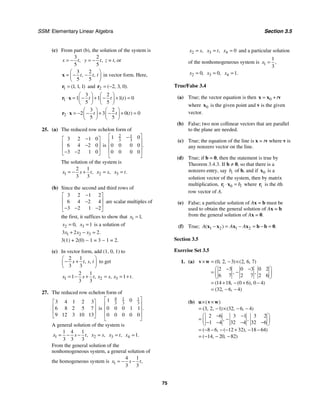 SSM: Elementary Linear Algebra Section 3.5
75
(c) From part (b), the solution of the system is
3
5
,
x t
= −
2
5
,
y t
= − z = t, or
3 2
5 5
, ,
t t t
⎛ ⎞
= − −
⎜ ⎟
⎝ ⎠
x in vector form. Here,
1 1 1 1
( , , )
=
r and 2 2 3 0
( , , ).
= −
r
1
3 2
1 1 1 0
5 5
( )
t t t
⎛ ⎞ ⎛ ⎞
⋅ = − + − + =
⎜ ⎟ ⎜ ⎟
⎝ ⎠ ⎝ ⎠
r x
2
3 2
2 3 0 0
5 5
( )
t t t
⎛ ⎞ ⎛ ⎞
⋅ = − − + − + =
⎜ ⎟ ⎜ ⎟
⎝ ⎠ ⎝ ⎠
r x
25. (a) The reduced row echelon form of
3 2 1 0
6 4 2 0
3 2 1 0
−
⎡ ⎤
⎢ ⎥
−
⎢ ⎥
− −
⎣ ⎦
is
2 1
3 3
1 0
0 0 0 0
0 0 0 0
.
⎡ ⎤
−
⎢ ⎥
⎢ ⎥
⎢ ⎥
⎣ ⎦
The solution of the system is
1
2 1
3 3
,
x s t
= − + 2 ,
x s
= 3 .
x t
=
(b) Since the second and third rows of
3 2 1 2
6 4 2 4
3 2 1 2
−
⎡ ⎤
⎢ ⎥
−
⎢ ⎥
− − −
⎣ ⎦
are scalar multiples of
the first, it suffices to show that 1 1,
x =
2 0,
x = 3 1
x = is a solution of
1 2 3
3 2 2.
x x x
+ − =
3(1) + 2(0) − 1 = 3 − 1 = 2.
(c) In vector form, add (1, 0, 1) to
2 1
3 3
, ,
s t s t
⎛ ⎞
− +
⎜ ⎟
⎝ ⎠
to get
1 2 3
2 1
1 1
3 3
, , .
x s t x s x t
= − + = = +
27. The reduced row echelon form of
3 4 1 2 3
6 8 2 5 7
9 12 3 10 13
⎡ ⎤
⎢ ⎥
⎢ ⎥
⎣ ⎦
is
4 1 1
3 3 3
1 0
0 0 0 1 1
0 0 0 0 0
.
⎡ ⎤
⎢ ⎥
⎢ ⎥
⎢ ⎥
⎣ ⎦
A general solution of the system is
1
1 4 1
3 3 3
,
x s t
= − − 2 ,
x s
= 3 ,
x t
= 4 1.
x =
From the general solution of the
nonhomogeneous system, a general solution of
the homogeneous system is 1
4 1
3 3
,
x s t
= − −
2 ,
x s
= 3 ,
x t
= 4 0
x = and a particular solution
of the nonhomogeneous system is 1
1
3
,
x =
2 0,
x = 3 0,
x = 4 1.
x =
True/False 3.4
(a) True; the vector equation is then 0 t
= +
x x v
where 0
x is the given point and v is the given
vector.
(b) False; two non collinear vectors that are parallel
to the plane are needed.
(c) True; the equation of the line is x = tv where v is
any nonzero vector on the line.
(d) True; if b = 0, then the statement is true by
Theorem 3.4.3. If b ≠ 0, so that there is a
nonzero entry, say i
b of b, and if 0
x is a
solution vector of the system, then by matrix
multiplication, 0
i i
b
⋅ =
r x where i
r is the ith
row vector of A.
(e) False; a particular solution of Ax = b must be
used to obtain the general solution of Ax = b
from the general solution of Ax = 0.
(f) True; 1 2 1 2
( ) .
A A A
− = − = − =
x x x x b b 0
Section 3.5
Exercise Set 3.5
1. (a) 0 2 3 2 6 7
2 3 0 3 0 2
6 7 2 7 2 6
14 18 0 6 0 4
32 6 4
( , , ) ( , , )
, ,
( , ( ), )
( , , )
× = − ×
⎛ ⎞
− −
= −
⎜ ⎟
⎝ ⎠
= + − + −
= − −
v w
(b)
1 32 6 4
2 6 3 1 3 2
1 4 32 4 32 6
8 6 12 32 18 64
14 20 82
) ( , , )
, ,
( , ( ), )
( , , )
×( × )
= (3, 2, − × − −
⎛ ⎞
− −
= −
⎜ ⎟
− − − −
⎝ ⎠
= − − − − + − −
= − − −
u v w
 