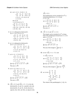 Chapter 3: Euclidean Vector Spaces SSM: Elementary Linear Algebra
76
(c) 3 2 1 0 2 3
2 1 3 1 3 2
2 3 0 3 0 2
6 2 9 0 6 0
4 9 6
( , , ) ( , , )
, ,
( , ( ), )
( , , )
× = − × −
⎛ ⎞
− −
= −
⎜ ⎟
− −
⎝ ⎠
= − + − − − −
= −
u v
9 6 4 6 4 9
6 7 2 7 2 6
63 36 28 12 24 18
27 40 42
( )
, ,
( , ( ), )
( , , )
× ×
= (−4, 9, 6)×(2, 6, 7)
⎛ ⎞
− −
= −
⎜ ⎟
⎝ ⎠
= − − − − − −
= −
u v w
3. u × v is orthogonal to both u and v.
6 4 2 3 1 5
4 2 6 2 6 4
1 5 3 5 3 1
20 2 30 6 6 12
18 36 18
( , , ) ( , , )
, ,
( , ( ), )
( , , )
× = − ×
⎛ ⎞
− −
= −
⎜ ⎟
⎝ ⎠
= − − − − − −
= −
u v
5. u × v is orthogonal to both u and v.
2 1 5 3 0 3
1 5 2 5 2 1
0 3 3 3 3 0
3 0 6 15 0 3
3 9 3
( , , ) ( , , )
, ,
( , ( ), )
( , , )
× = − × −
⎛ ⎞
− −
= −
⎜ ⎟
− −
⎝ ⎠
= − − − − −
= − −
u v
7. 1 1 2 0 3 1
1 2 1 2 1 1
3 1 0 1 0 3
1 6 1 0 3 0
7 1 3
( , , ) ( , , )
, ,
( , ( ), )
( , , )
× = − ×
⎛ ⎞
− −
= −
⎜ ⎟
⎝ ⎠
= − − − − −
= − −
u v
2 2 2
7 1 3 59
( ) ( )
× = − + − + =
u v
The area is 59.
9. 2 3 0 1 2 2
3 0 2 0 2 3
2 2 1 2 1 2
6 0 4 0 4 3
6 4 7
( , , ) ( , , )
, ,
( , ( ), )
( , , )
× = × − −
⎛ ⎞
= −
⎜ ⎟
− − − −
⎝ ⎠
= − − − − − +
= −
u v
2 2 2
6 4 7 101
( )
× = − + + =
u v
The area is 101.
11. 1 2 3 2
( , )
P P
→
= and 3 4 3 2
( , )
P P
→
= − − so the side
determined by 1
P and 2
P is parallel to the side
determined by 3
P and 4,
P but the direction is
opposite, thus 1 2
P P and 1 4
P P are adjacent sides.
1 4 3 1
( , )
P P
→
=
The parallelogram can be considered in 3
R as
being determined by u = (3, 2, 0) and
v = (3, 1, 0).
2 0 3 0 3 2
1 0 3 0 3 1
0 0 3
, ,
( , , )
⎛ ⎞
× = −
⎜ ⎟
⎝ ⎠
= −
u v
2 2 2
0 0 3 3
( )
× = + + − =
u v
The area is 3.
13. 1 4
( , )
AB
→
= and 3 2
( , )
AC
→
= −
The triangle can be considered in 3
R as being
half of the parallelogram formed by u = (1, 4, 0)
and v = (−3, 2, 0).
4 0 1 0 1 4
2 0 3 0 3 2
0 0 14
, ,
( , , )
⎛ ⎞
× = −
⎜ ⎟
− −
⎝ ⎠
=
u v
2 2 2
0 0 14 14
× = + + =
u v
The area of the triangle is
1
7
2
.
× =
u v
15. Let 1 2 1 5 2
( , , )
P P
→
= = − −
u and
1 3 2 0 3
( , , ).
P P
→
= =
v
5 2 1 2 1 5
0 3 2 3 2 0
15 7 10
, ,
( , , )
⎛ ⎞
− − − −
× = −
⎜ ⎟
⎝ ⎠
= −
u v
2 2 2
15 7 10 374
( )
× = − + + =
u v
The area of the triangle is
1 374
2 2
.
× =
u v
17.
2 6 2
0 4 2
2 2 4
4 2 6 2
2 2
2 4 4 2
2 12 2 4
16
( )
( ) ( )
−
⋅ × = −
−
− −
= +
− −
= − +
= −
u v w
The volume of the parallelepiped is 16 16.
− =
 